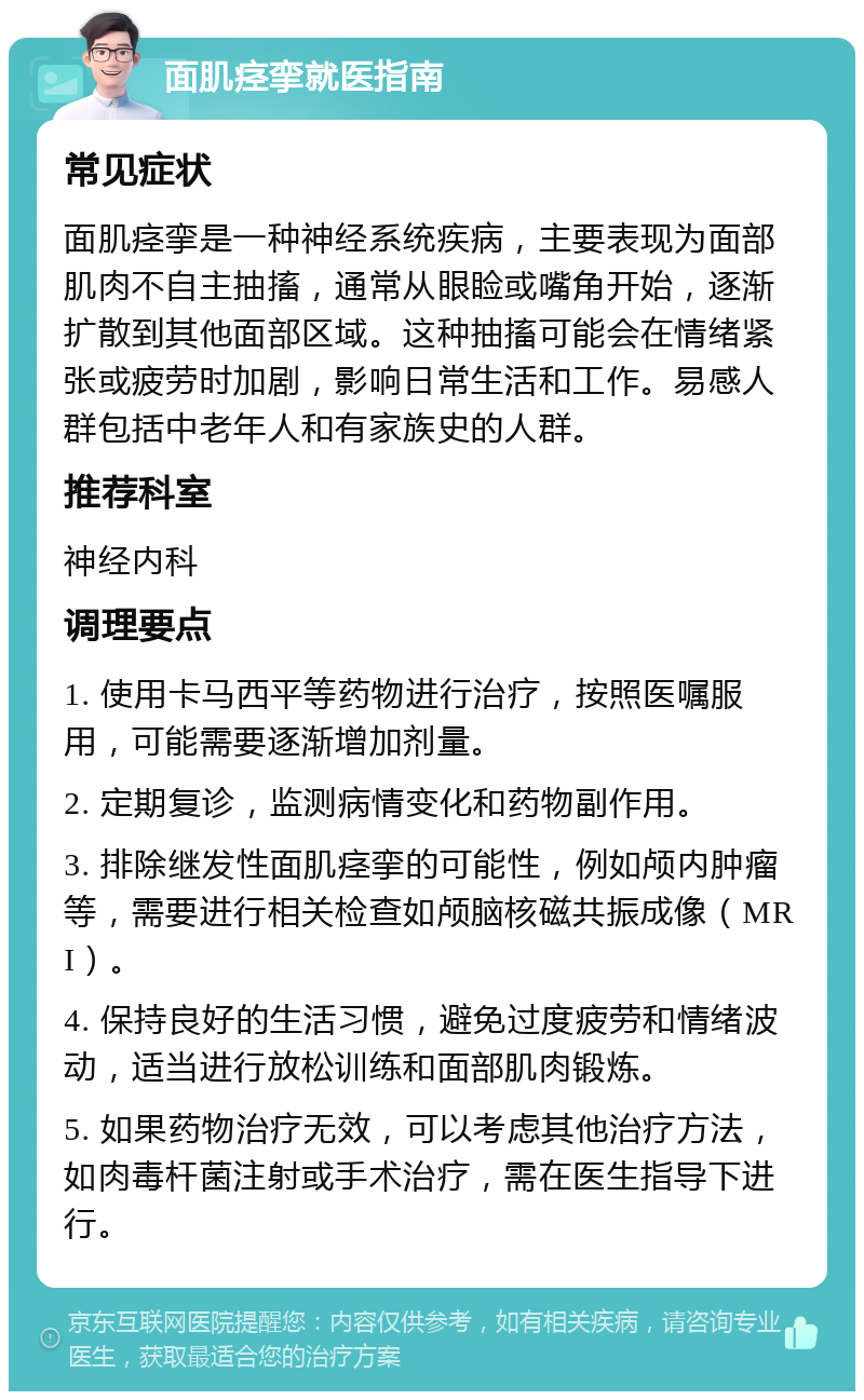 面肌痉挛就医指南 常见症状 面肌痉挛是一种神经系统疾病，主要表现为面部肌肉不自主抽搐，通常从眼睑或嘴角开始，逐渐扩散到其他面部区域。这种抽搐可能会在情绪紧张或疲劳时加剧，影响日常生活和工作。易感人群包括中老年人和有家族史的人群。 推荐科室 神经内科 调理要点 1. 使用卡马西平等药物进行治疗，按照医嘱服用，可能需要逐渐增加剂量。 2. 定期复诊，监测病情变化和药物副作用。 3. 排除继发性面肌痉挛的可能性，例如颅内肿瘤等，需要进行相关检查如颅脑核磁共振成像（MRI）。 4. 保持良好的生活习惯，避免过度疲劳和情绪波动，适当进行放松训练和面部肌肉锻炼。 5. 如果药物治疗无效，可以考虑其他治疗方法，如肉毒杆菌注射或手术治疗，需在医生指导下进行。