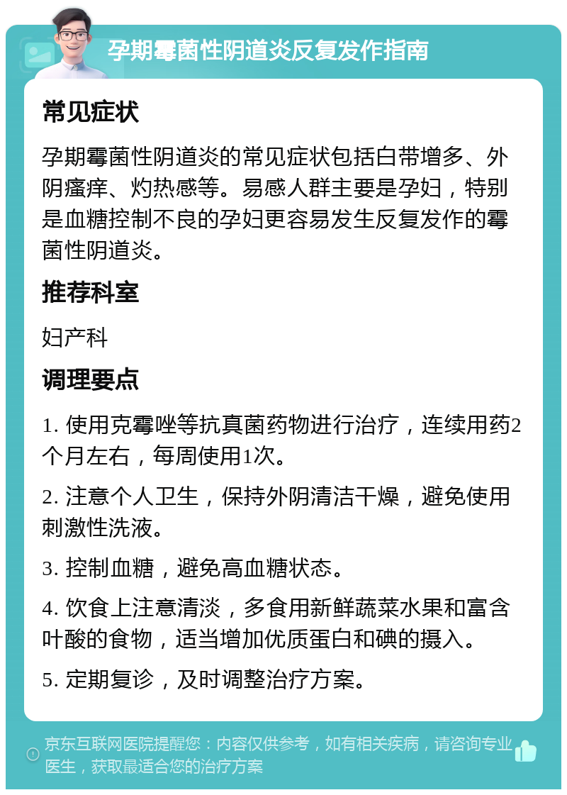 孕期霉菌性阴道炎反复发作指南 常见症状 孕期霉菌性阴道炎的常见症状包括白带增多、外阴瘙痒、灼热感等。易感人群主要是孕妇，特别是血糖控制不良的孕妇更容易发生反复发作的霉菌性阴道炎。 推荐科室 妇产科 调理要点 1. 使用克霉唑等抗真菌药物进行治疗，连续用药2个月左右，每周使用1次。 2. 注意个人卫生，保持外阴清洁干燥，避免使用刺激性洗液。 3. 控制血糖，避免高血糖状态。 4. 饮食上注意清淡，多食用新鲜蔬菜水果和富含叶酸的食物，适当增加优质蛋白和碘的摄入。 5. 定期复诊，及时调整治疗方案。