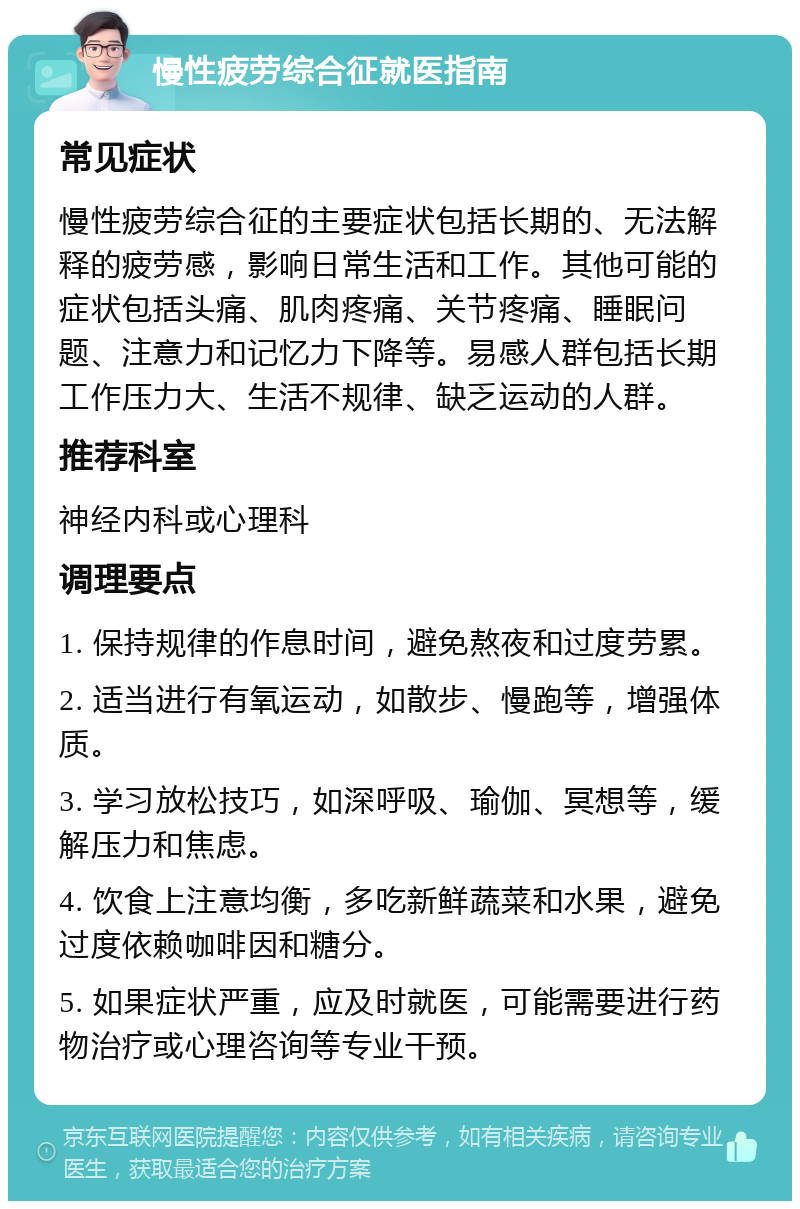 慢性疲劳综合征就医指南 常见症状 慢性疲劳综合征的主要症状包括长期的、无法解释的疲劳感，影响日常生活和工作。其他可能的症状包括头痛、肌肉疼痛、关节疼痛、睡眠问题、注意力和记忆力下降等。易感人群包括长期工作压力大、生活不规律、缺乏运动的人群。 推荐科室 神经内科或心理科 调理要点 1. 保持规律的作息时间，避免熬夜和过度劳累。 2. 适当进行有氧运动，如散步、慢跑等，增强体质。 3. 学习放松技巧，如深呼吸、瑜伽、冥想等，缓解压力和焦虑。 4. 饮食上注意均衡，多吃新鲜蔬菜和水果，避免过度依赖咖啡因和糖分。 5. 如果症状严重，应及时就医，可能需要进行药物治疗或心理咨询等专业干预。