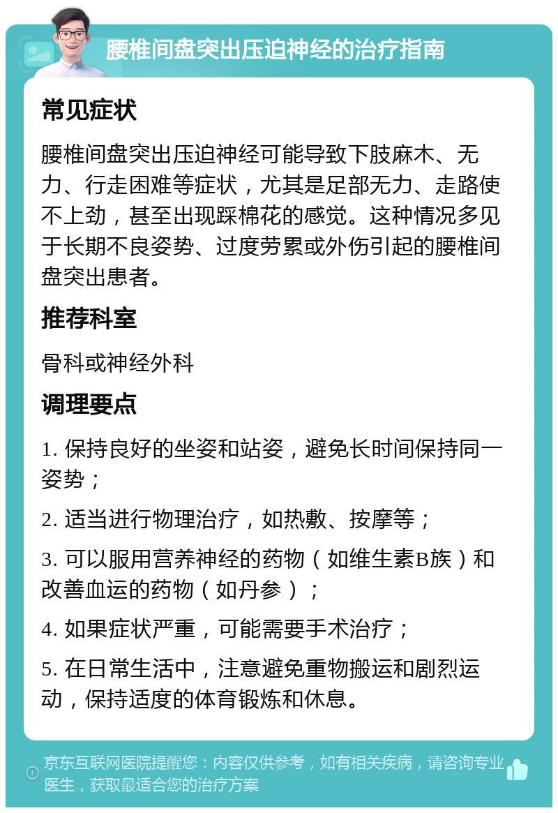 腰椎间盘突出压迫神经的治疗指南 常见症状 腰椎间盘突出压迫神经可能导致下肢麻木、无力、行走困难等症状，尤其是足部无力、走路使不上劲，甚至出现踩棉花的感觉。这种情况多见于长期不良姿势、过度劳累或外伤引起的腰椎间盘突出患者。 推荐科室 骨科或神经外科 调理要点 1. 保持良好的坐姿和站姿，避免长时间保持同一姿势； 2. 适当进行物理治疗，如热敷、按摩等； 3. 可以服用营养神经的药物（如维生素B族）和改善血运的药物（如丹参）； 4. 如果症状严重，可能需要手术治疗； 5. 在日常生活中，注意避免重物搬运和剧烈运动，保持适度的体育锻炼和休息。