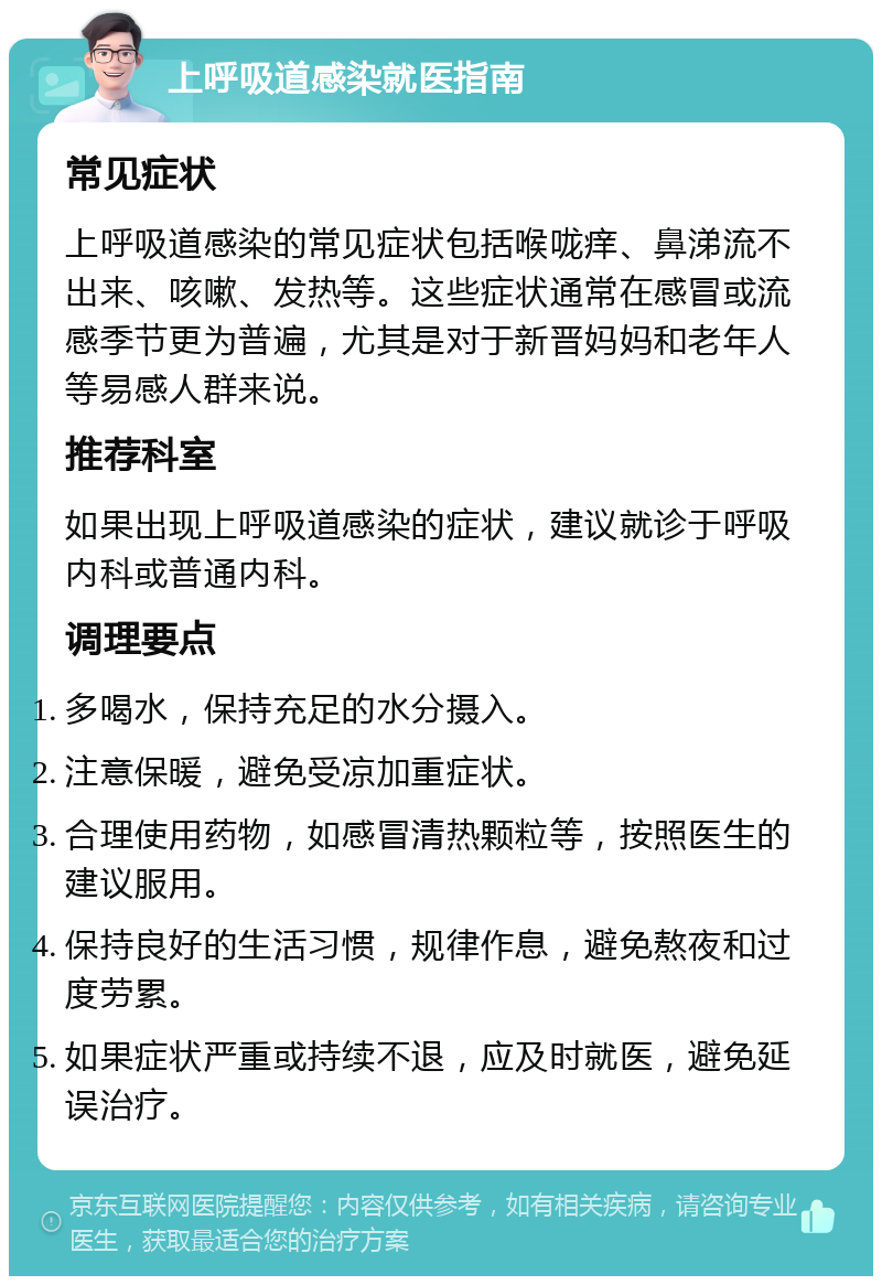 上呼吸道感染就医指南 常见症状 上呼吸道感染的常见症状包括喉咙痒、鼻涕流不出来、咳嗽、发热等。这些症状通常在感冒或流感季节更为普遍，尤其是对于新晋妈妈和老年人等易感人群来说。 推荐科室 如果出现上呼吸道感染的症状，建议就诊于呼吸内科或普通内科。 调理要点 多喝水，保持充足的水分摄入。 注意保暖，避免受凉加重症状。 合理使用药物，如感冒清热颗粒等，按照医生的建议服用。 保持良好的生活习惯，规律作息，避免熬夜和过度劳累。 如果症状严重或持续不退，应及时就医，避免延误治疗。