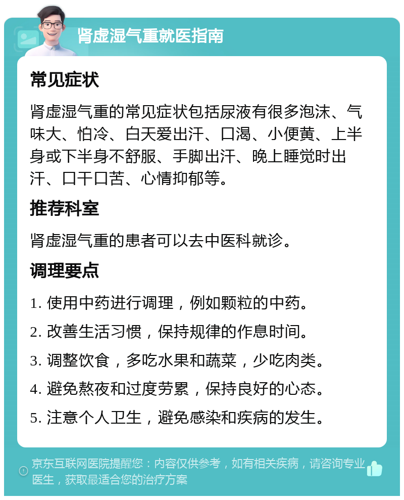 肾虚湿气重就医指南 常见症状 肾虚湿气重的常见症状包括尿液有很多泡沫、气味大、怕冷、白天爱出汗、口渴、小便黄、上半身或下半身不舒服、手脚出汗、晚上睡觉时出汗、口干口苦、心情抑郁等。 推荐科室 肾虚湿气重的患者可以去中医科就诊。 调理要点 1. 使用中药进行调理，例如颗粒的中药。 2. 改善生活习惯，保持规律的作息时间。 3. 调整饮食，多吃水果和蔬菜，少吃肉类。 4. 避免熬夜和过度劳累，保持良好的心态。 5. 注意个人卫生，避免感染和疾病的发生。