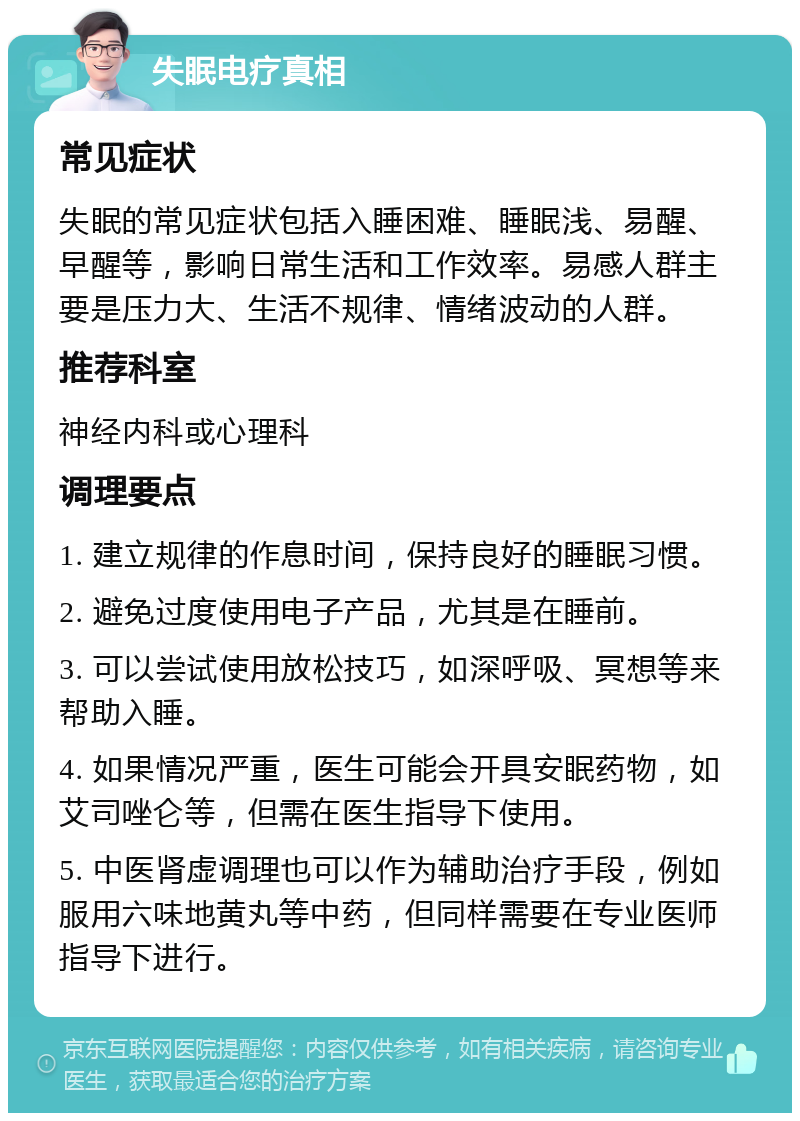 失眠电疗真相 常见症状 失眠的常见症状包括入睡困难、睡眠浅、易醒、早醒等，影响日常生活和工作效率。易感人群主要是压力大、生活不规律、情绪波动的人群。 推荐科室 神经内科或心理科 调理要点 1. 建立规律的作息时间，保持良好的睡眠习惯。 2. 避免过度使用电子产品，尤其是在睡前。 3. 可以尝试使用放松技巧，如深呼吸、冥想等来帮助入睡。 4. 如果情况严重，医生可能会开具安眠药物，如艾司唑仑等，但需在医生指导下使用。 5. 中医肾虚调理也可以作为辅助治疗手段，例如服用六味地黄丸等中药，但同样需要在专业医师指导下进行。