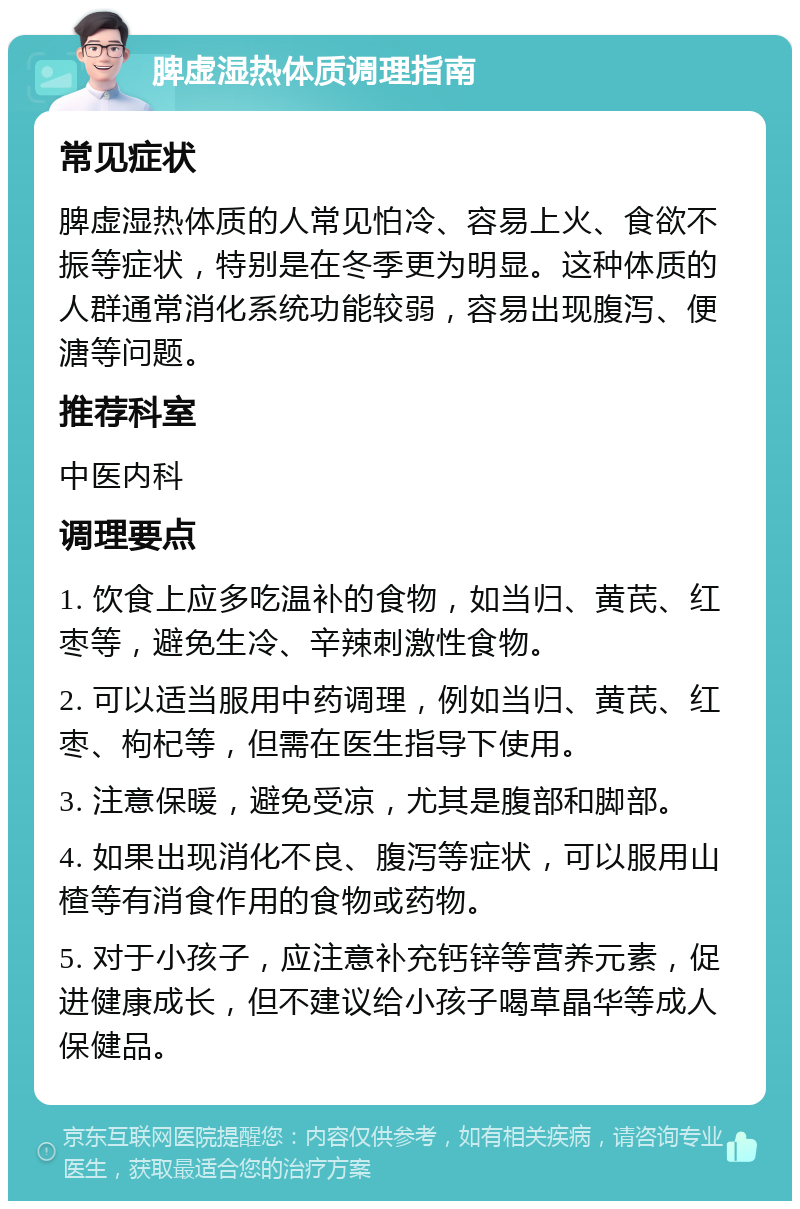 脾虚湿热体质调理指南 常见症状 脾虚湿热体质的人常见怕冷、容易上火、食欲不振等症状，特别是在冬季更为明显。这种体质的人群通常消化系统功能较弱，容易出现腹泻、便溏等问题。 推荐科室 中医内科 调理要点 1. 饮食上应多吃温补的食物，如当归、黄芪、红枣等，避免生冷、辛辣刺激性食物。 2. 可以适当服用中药调理，例如当归、黄芪、红枣、枸杞等，但需在医生指导下使用。 3. 注意保暖，避免受凉，尤其是腹部和脚部。 4. 如果出现消化不良、腹泻等症状，可以服用山楂等有消食作用的食物或药物。 5. 对于小孩子，应注意补充钙锌等营养元素，促进健康成长，但不建议给小孩子喝草晶华等成人保健品。