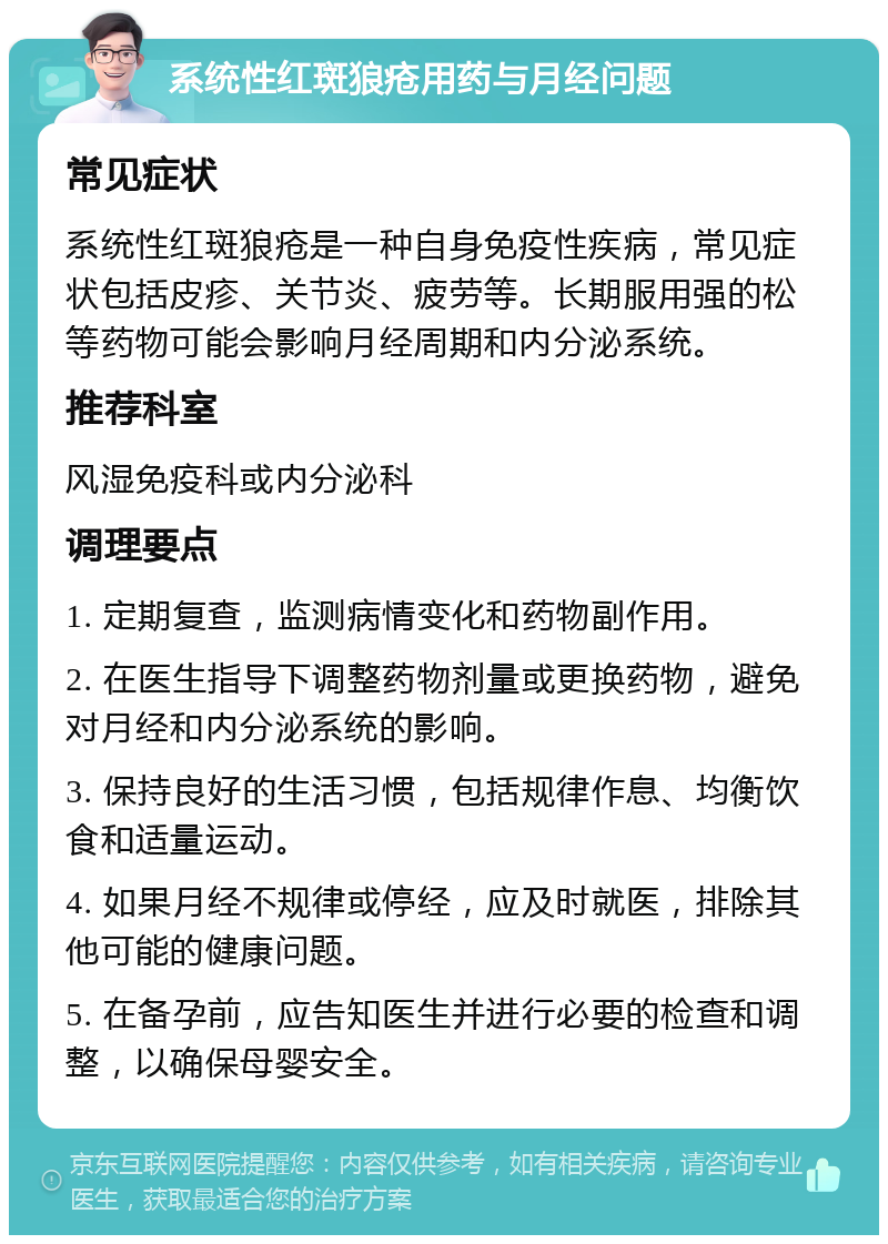 系统性红斑狼疮用药与月经问题 常见症状 系统性红斑狼疮是一种自身免疫性疾病，常见症状包括皮疹、关节炎、疲劳等。长期服用强的松等药物可能会影响月经周期和内分泌系统。 推荐科室 风湿免疫科或内分泌科 调理要点 1. 定期复查，监测病情变化和药物副作用。 2. 在医生指导下调整药物剂量或更换药物，避免对月经和内分泌系统的影响。 3. 保持良好的生活习惯，包括规律作息、均衡饮食和适量运动。 4. 如果月经不规律或停经，应及时就医，排除其他可能的健康问题。 5. 在备孕前，应告知医生并进行必要的检查和调整，以确保母婴安全。