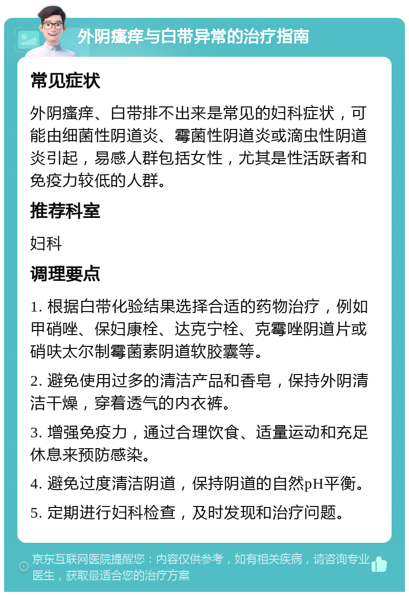 外阴瘙痒与白带异常的治疗指南 常见症状 外阴瘙痒、白带排不出来是常见的妇科症状，可能由细菌性阴道炎、霉菌性阴道炎或滴虫性阴道炎引起，易感人群包括女性，尤其是性活跃者和免疫力较低的人群。 推荐科室 妇科 调理要点 1. 根据白带化验结果选择合适的药物治疗，例如甲硝唑、保妇康栓、达克宁栓、克霉唑阴道片或硝呋太尔制霉菌素阴道软胶囊等。 2. 避免使用过多的清洁产品和香皂，保持外阴清洁干燥，穿着透气的内衣裤。 3. 增强免疫力，通过合理饮食、适量运动和充足休息来预防感染。 4. 避免过度清洁阴道，保持阴道的自然pH平衡。 5. 定期进行妇科检查，及时发现和治疗问题。