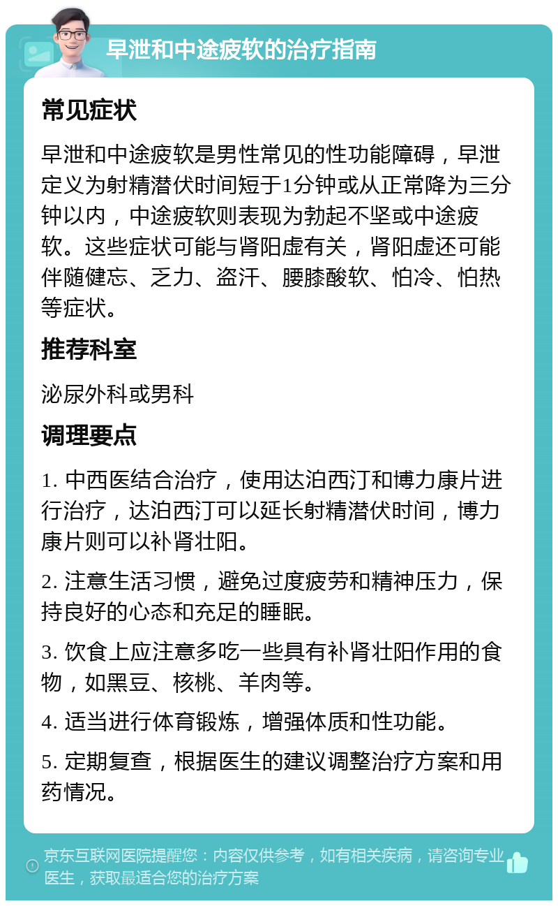 早泄和中途疲软的治疗指南 常见症状 早泄和中途疲软是男性常见的性功能障碍，早泄定义为射精潜伏时间短于1分钟或从正常降为三分钟以内，中途疲软则表现为勃起不坚或中途疲软。这些症状可能与肾阳虚有关，肾阳虚还可能伴随健忘、乏力、盗汗、腰膝酸软、怕冷、怕热等症状。 推荐科室 泌尿外科或男科 调理要点 1. 中西医结合治疗，使用达泊西汀和博力康片进行治疗，达泊西汀可以延长射精潜伏时间，博力康片则可以补肾壮阳。 2. 注意生活习惯，避免过度疲劳和精神压力，保持良好的心态和充足的睡眠。 3. 饮食上应注意多吃一些具有补肾壮阳作用的食物，如黑豆、核桃、羊肉等。 4. 适当进行体育锻炼，增强体质和性功能。 5. 定期复查，根据医生的建议调整治疗方案和用药情况。