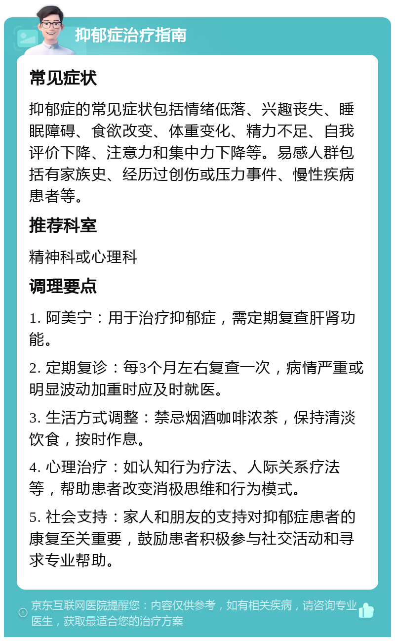 抑郁症治疗指南 常见症状 抑郁症的常见症状包括情绪低落、兴趣丧失、睡眠障碍、食欲改变、体重变化、精力不足、自我评价下降、注意力和集中力下降等。易感人群包括有家族史、经历过创伤或压力事件、慢性疾病患者等。 推荐科室 精神科或心理科 调理要点 1. 阿美宁：用于治疗抑郁症，需定期复查肝肾功能。 2. 定期复诊：每3个月左右复查一次，病情严重或明显波动加重时应及时就医。 3. 生活方式调整：禁忌烟酒咖啡浓茶，保持清淡饮食，按时作息。 4. 心理治疗：如认知行为疗法、人际关系疗法等，帮助患者改变消极思维和行为模式。 5. 社会支持：家人和朋友的支持对抑郁症患者的康复至关重要，鼓励患者积极参与社交活动和寻求专业帮助。