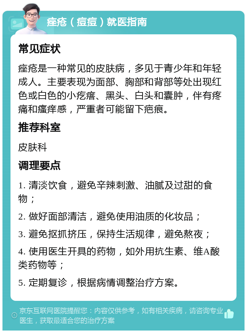 痤疮（痘痘）就医指南 常见症状 痤疮是一种常见的皮肤病，多见于青少年和年轻成人。主要表现为面部、胸部和背部等处出现红色或白色的小疙瘩、黑头、白头和囊肿，伴有疼痛和瘙痒感，严重者可能留下疤痕。 推荐科室 皮肤科 调理要点 1. 清淡饮食，避免辛辣刺激、油腻及过甜的食物； 2. 做好面部清洁，避免使用油质的化妆品； 3. 避免抠抓挤压，保持生活规律，避免熬夜； 4. 使用医生开具的药物，如外用抗生素、维A酸类药物等； 5. 定期复诊，根据病情调整治疗方案。