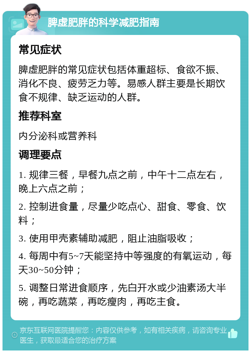 脾虚肥胖的科学减肥指南 常见症状 脾虚肥胖的常见症状包括体重超标、食欲不振、消化不良、疲劳乏力等。易感人群主要是长期饮食不规律、缺乏运动的人群。 推荐科室 内分泌科或营养科 调理要点 1. 规律三餐，早餐九点之前，中午十二点左右，晚上六点之前； 2. 控制进食量，尽量少吃点心、甜食、零食、饮料； 3. 使用甲壳素辅助减肥，阻止油脂吸收； 4. 每周中有5~7天能坚持中等强度的有氧运动，每天30~50分钟； 5. 调整日常进食顺序，先白开水或少油素汤大半碗，再吃蔬菜，再吃瘦肉，再吃主食。