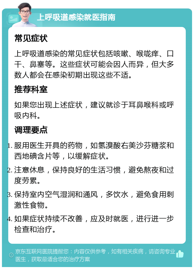 上呼吸道感染就医指南 常见症状 上呼吸道感染的常见症状包括咳嗽、喉咙痒、口干、鼻塞等。这些症状可能会因人而异，但大多数人都会在感染初期出现这些不适。 推荐科室 如果您出现上述症状，建议就诊于耳鼻喉科或呼吸内科。 调理要点 服用医生开具的药物，如氢溴酸右美沙芬糖浆和西地碘含片等，以缓解症状。 注意休息，保持良好的生活习惯，避免熬夜和过度劳累。 保持室内空气湿润和通风，多饮水，避免食用刺激性食物。 如果症状持续不改善，应及时就医，进行进一步检查和治疗。