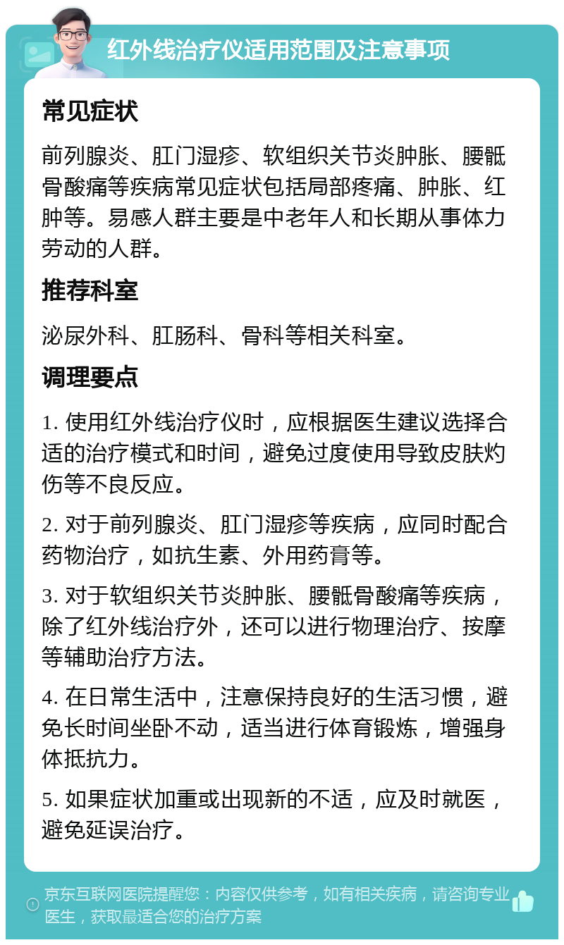 红外线治疗仪适用范围及注意事项 常见症状 前列腺炎、肛门湿疹、软组织关节炎肿胀、腰骶骨酸痛等疾病常见症状包括局部疼痛、肿胀、红肿等。易感人群主要是中老年人和长期从事体力劳动的人群。 推荐科室 泌尿外科、肛肠科、骨科等相关科室。 调理要点 1. 使用红外线治疗仪时，应根据医生建议选择合适的治疗模式和时间，避免过度使用导致皮肤灼伤等不良反应。 2. 对于前列腺炎、肛门湿疹等疾病，应同时配合药物治疗，如抗生素、外用药膏等。 3. 对于软组织关节炎肿胀、腰骶骨酸痛等疾病，除了红外线治疗外，还可以进行物理治疗、按摩等辅助治疗方法。 4. 在日常生活中，注意保持良好的生活习惯，避免长时间坐卧不动，适当进行体育锻炼，增强身体抵抗力。 5. 如果症状加重或出现新的不适，应及时就医，避免延误治疗。