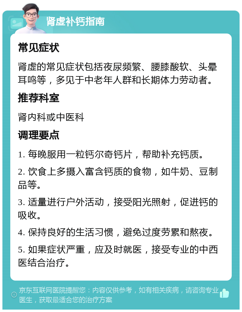 肾虚补钙指南 常见症状 肾虚的常见症状包括夜尿频繁、腰膝酸软、头晕耳鸣等，多见于中老年人群和长期体力劳动者。 推荐科室 肾内科或中医科 调理要点 1. 每晚服用一粒钙尔奇钙片，帮助补充钙质。 2. 饮食上多摄入富含钙质的食物，如牛奶、豆制品等。 3. 适量进行户外活动，接受阳光照射，促进钙的吸收。 4. 保持良好的生活习惯，避免过度劳累和熬夜。 5. 如果症状严重，应及时就医，接受专业的中西医结合治疗。