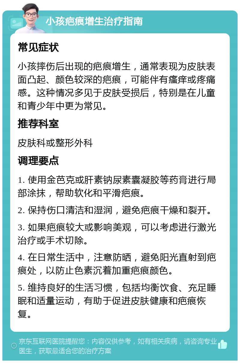 小孩疤痕增生治疗指南 常见症状 小孩摔伤后出现的疤痕增生，通常表现为皮肤表面凸起、颜色较深的疤痕，可能伴有瘙痒或疼痛感。这种情况多见于皮肤受损后，特别是在儿童和青少年中更为常见。 推荐科室 皮肤科或整形外科 调理要点 1. 使用金芭克或肝素钠尿素囊凝胶等药膏进行局部涂抹，帮助软化和平滑疤痕。 2. 保持伤口清洁和湿润，避免疤痕干燥和裂开。 3. 如果疤痕较大或影响美观，可以考虑进行激光治疗或手术切除。 4. 在日常生活中，注意防晒，避免阳光直射到疤痕处，以防止色素沉着加重疤痕颜色。 5. 维持良好的生活习惯，包括均衡饮食、充足睡眠和适量运动，有助于促进皮肤健康和疤痕恢复。