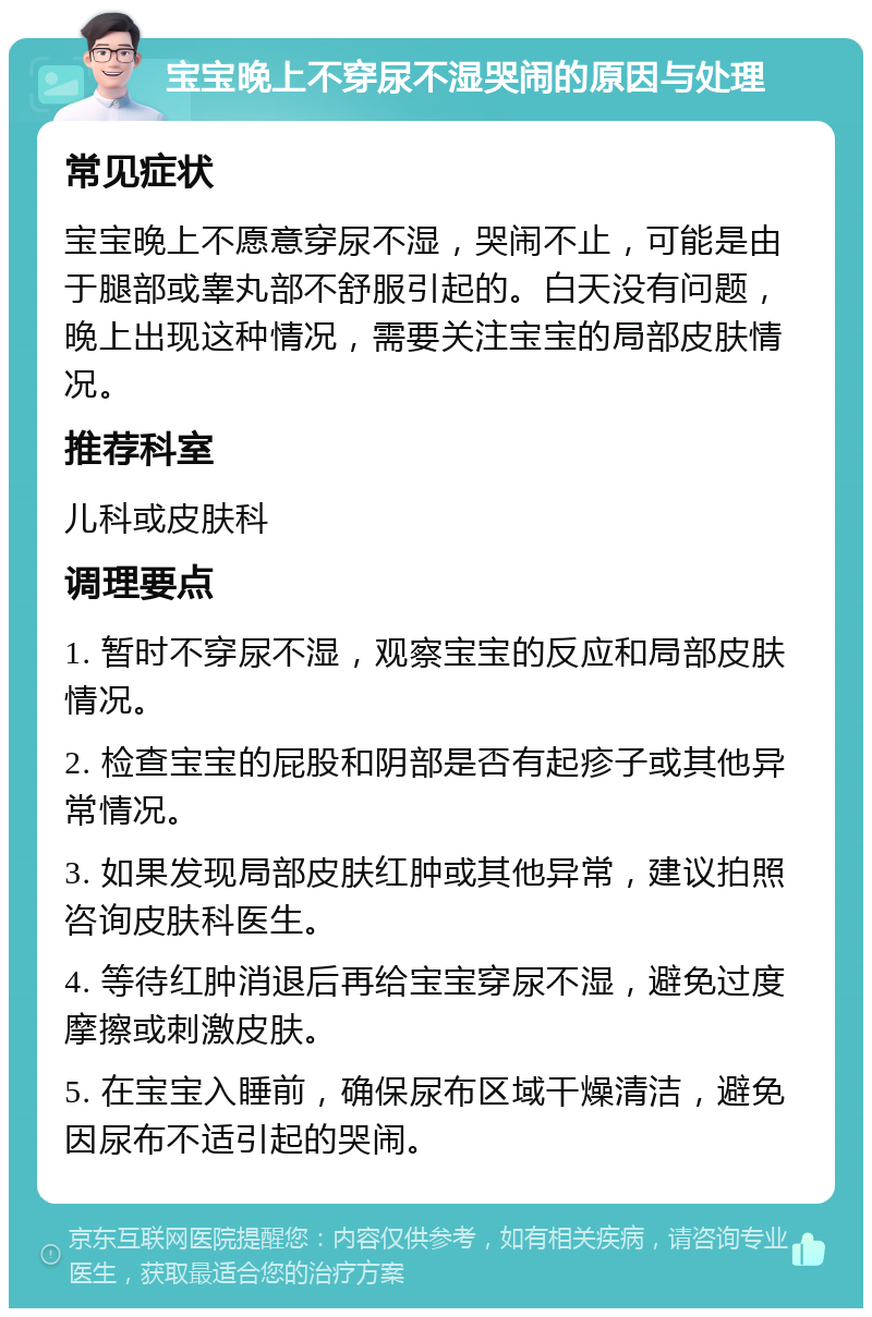 宝宝晚上不穿尿不湿哭闹的原因与处理 常见症状 宝宝晚上不愿意穿尿不湿，哭闹不止，可能是由于腿部或睾丸部不舒服引起的。白天没有问题，晚上出现这种情况，需要关注宝宝的局部皮肤情况。 推荐科室 儿科或皮肤科 调理要点 1. 暂时不穿尿不湿，观察宝宝的反应和局部皮肤情况。 2. 检查宝宝的屁股和阴部是否有起疹子或其他异常情况。 3. 如果发现局部皮肤红肿或其他异常，建议拍照咨询皮肤科医生。 4. 等待红肿消退后再给宝宝穿尿不湿，避免过度摩擦或刺激皮肤。 5. 在宝宝入睡前，确保尿布区域干燥清洁，避免因尿布不适引起的哭闹。