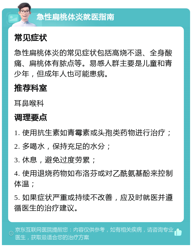 急性扁桃体炎就医指南 常见症状 急性扁桃体炎的常见症状包括高烧不退、全身酸痛、扁桃体有脓点等。易感人群主要是儿童和青少年，但成年人也可能患病。 推荐科室 耳鼻喉科 调理要点 1. 使用抗生素如青霉素或头孢类药物进行治疗； 2. 多喝水，保持充足的水分； 3. 休息，避免过度劳累； 4. 使用退烧药物如布洛芬或对乙酰氨基酚来控制体温； 5. 如果症状严重或持续不改善，应及时就医并遵循医生的治疗建议。