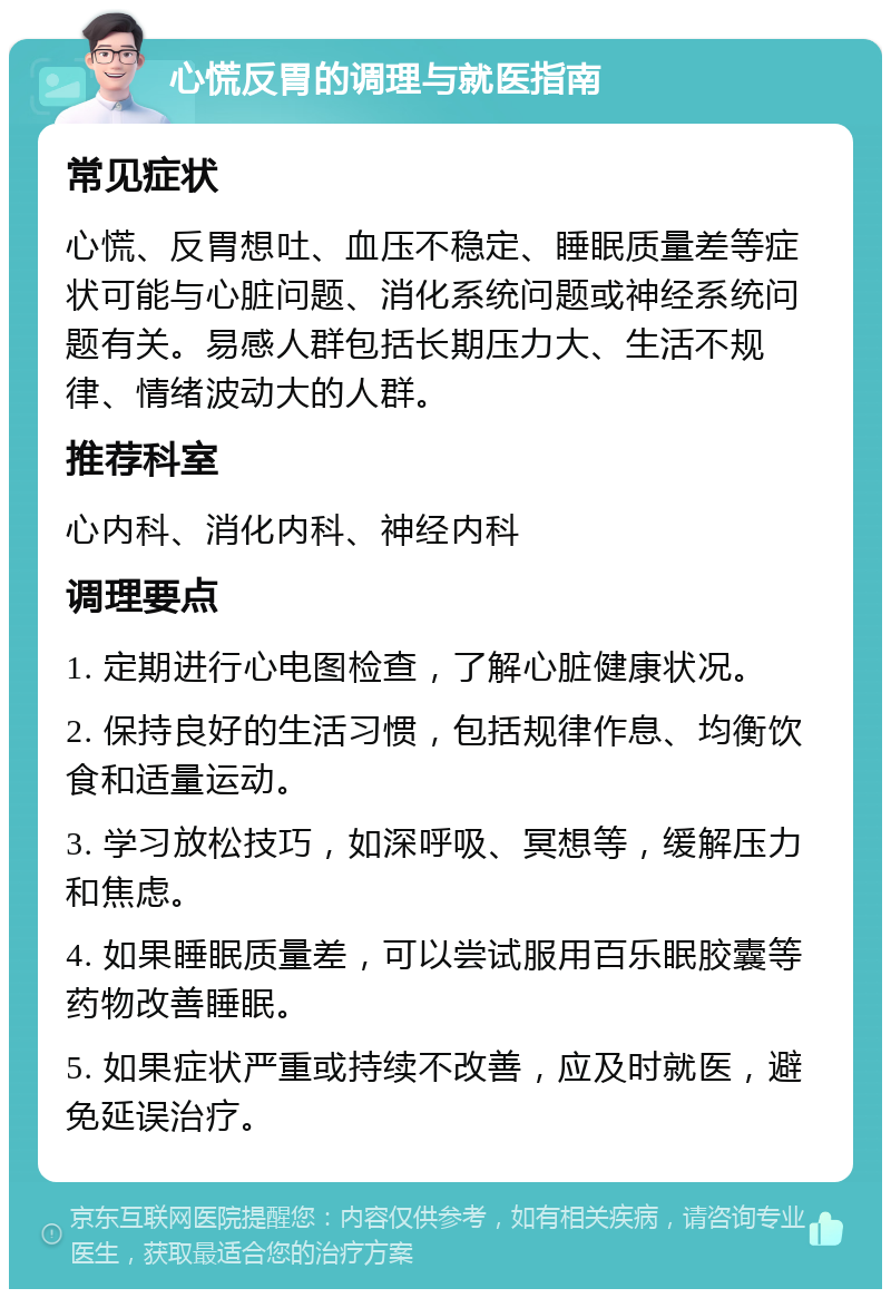 心慌反胃的调理与就医指南 常见症状 心慌、反胃想吐、血压不稳定、睡眠质量差等症状可能与心脏问题、消化系统问题或神经系统问题有关。易感人群包括长期压力大、生活不规律、情绪波动大的人群。 推荐科室 心内科、消化内科、神经内科 调理要点 1. 定期进行心电图检查，了解心脏健康状况。 2. 保持良好的生活习惯，包括规律作息、均衡饮食和适量运动。 3. 学习放松技巧，如深呼吸、冥想等，缓解压力和焦虑。 4. 如果睡眠质量差，可以尝试服用百乐眠胶囊等药物改善睡眠。 5. 如果症状严重或持续不改善，应及时就医，避免延误治疗。