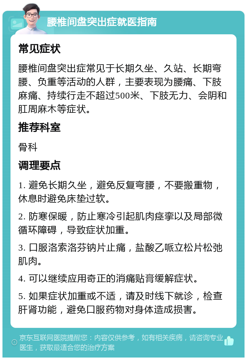 腰椎间盘突出症就医指南 常见症状 腰椎间盘突出症常见于长期久坐、久站、长期弯腰、负重等活动的人群，主要表现为腰痛、下肢麻痛、持续行走不超过500米、下肢无力、会阴和肛周麻木等症状。 推荐科室 骨科 调理要点 1. 避免长期久坐，避免反复弯腰，不要搬重物，休息时避免床垫过软。 2. 防寒保暖，防止寒冷引起肌肉痉挛以及局部微循环障碍，导致症状加重。 3. 口服洛索洛芬钠片止痛，盐酸乙哌立松片松弛肌肉。 4. 可以继续应用奇正的消痛贴膏缓解症状。 5. 如果症状加重或不适，请及时线下就诊，检查肝肾功能，避免口服药物对身体造成损害。