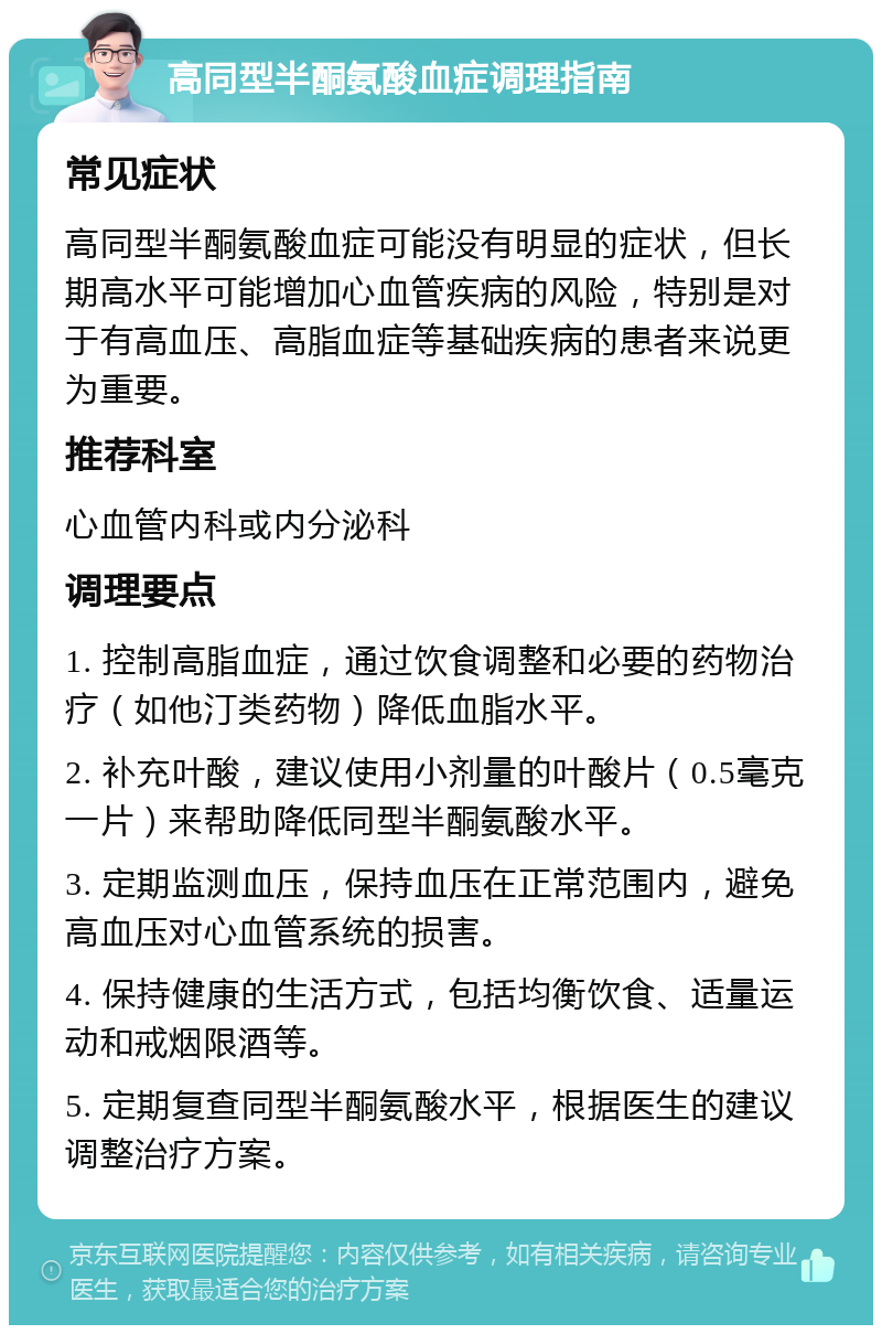 高同型半酮氨酸血症调理指南 常见症状 高同型半酮氨酸血症可能没有明显的症状，但长期高水平可能增加心血管疾病的风险，特别是对于有高血压、高脂血症等基础疾病的患者来说更为重要。 推荐科室 心血管内科或内分泌科 调理要点 1. 控制高脂血症，通过饮食调整和必要的药物治疗（如他汀类药物）降低血脂水平。 2. 补充叶酸，建议使用小剂量的叶酸片（0.5毫克一片）来帮助降低同型半酮氨酸水平。 3. 定期监测血压，保持血压在正常范围内，避免高血压对心血管系统的损害。 4. 保持健康的生活方式，包括均衡饮食、适量运动和戒烟限酒等。 5. 定期复查同型半酮氨酸水平，根据医生的建议调整治疗方案。