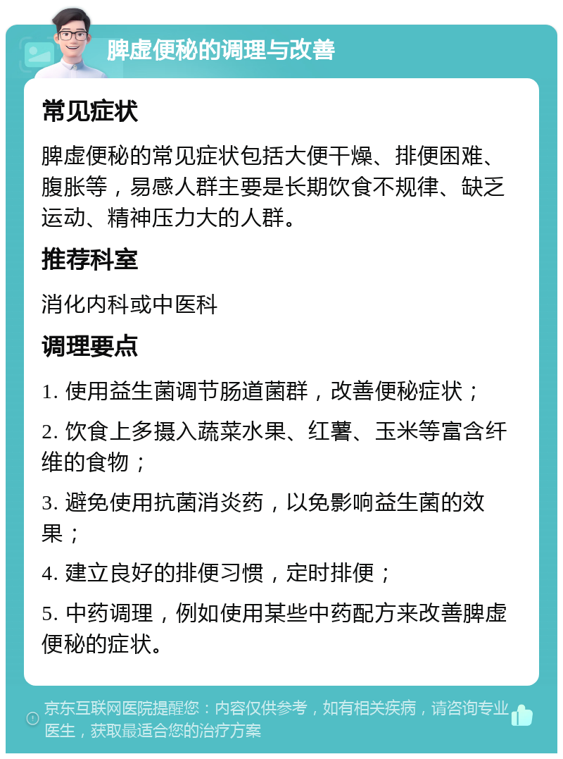 脾虚便秘的调理与改善 常见症状 脾虚便秘的常见症状包括大便干燥、排便困难、腹胀等，易感人群主要是长期饮食不规律、缺乏运动、精神压力大的人群。 推荐科室 消化内科或中医科 调理要点 1. 使用益生菌调节肠道菌群，改善便秘症状； 2. 饮食上多摄入蔬菜水果、红薯、玉米等富含纤维的食物； 3. 避免使用抗菌消炎药，以免影响益生菌的效果； 4. 建立良好的排便习惯，定时排便； 5. 中药调理，例如使用某些中药配方来改善脾虚便秘的症状。