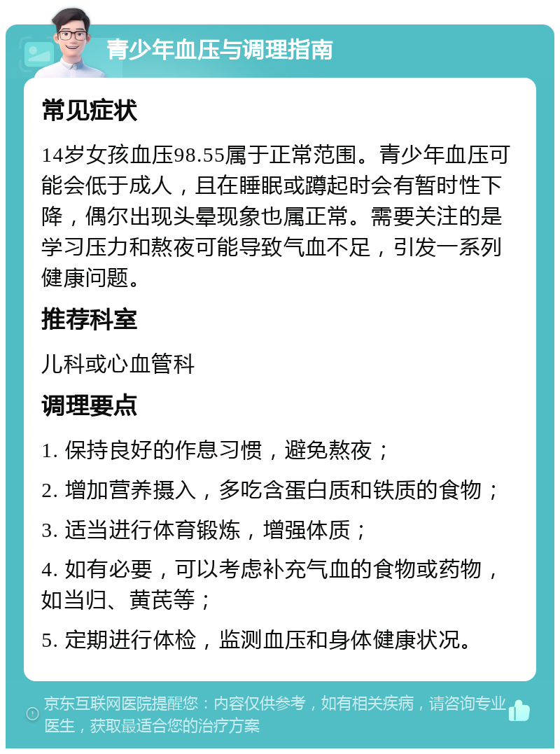 青少年血压与调理指南 常见症状 14岁女孩血压98.55属于正常范围。青少年血压可能会低于成人，且在睡眠或蹲起时会有暂时性下降，偶尔出现头晕现象也属正常。需要关注的是学习压力和熬夜可能导致气血不足，引发一系列健康问题。 推荐科室 儿科或心血管科 调理要点 1. 保持良好的作息习惯，避免熬夜； 2. 增加营养摄入，多吃含蛋白质和铁质的食物； 3. 适当进行体育锻炼，增强体质； 4. 如有必要，可以考虑补充气血的食物或药物，如当归、黄芪等； 5. 定期进行体检，监测血压和身体健康状况。