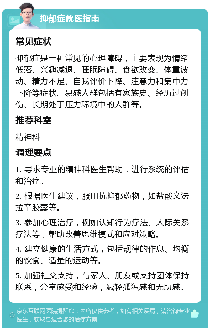 抑郁症就医指南 常见症状 抑郁症是一种常见的心理障碍，主要表现为情绪低落、兴趣减退、睡眠障碍、食欲改变、体重波动、精力不足、自我评价下降、注意力和集中力下降等症状。易感人群包括有家族史、经历过创伤、长期处于压力环境中的人群等。 推荐科室 精神科 调理要点 1. 寻求专业的精神科医生帮助，进行系统的评估和治疗。 2. 根据医生建议，服用抗抑郁药物，如盐酸文法拉辛胶囊等。 3. 参加心理治疗，例如认知行为疗法、人际关系疗法等，帮助改善思维模式和应对策略。 4. 建立健康的生活方式，包括规律的作息、均衡的饮食、适量的运动等。 5. 加强社交支持，与家人、朋友或支持团体保持联系，分享感受和经验，减轻孤独感和无助感。