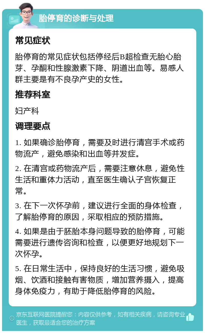 胎停育的诊断与处理 常见症状 胎停育的常见症状包括停经后B超检查无胎心胎芽、孕酮和性腺激素下降、阴道出血等。易感人群主要是有不良孕产史的女性。 推荐科室 妇产科 调理要点 1. 如果确诊胎停育，需要及时进行清宫手术或药物流产，避免感染和出血等并发症。 2. 在清宫或药物流产后，需要注意休息，避免性生活和重体力活动，直至医生确认子宫恢复正常。 3. 在下一次怀孕前，建议进行全面的身体检查，了解胎停育的原因，采取相应的预防措施。 4. 如果是由于胚胎本身问题导致的胎停育，可能需要进行遗传咨询和检查，以便更好地规划下一次怀孕。 5. 在日常生活中，保持良好的生活习惯，避免吸烟、饮酒和接触有害物质，增加营养摄入，提高身体免疫力，有助于降低胎停育的风险。