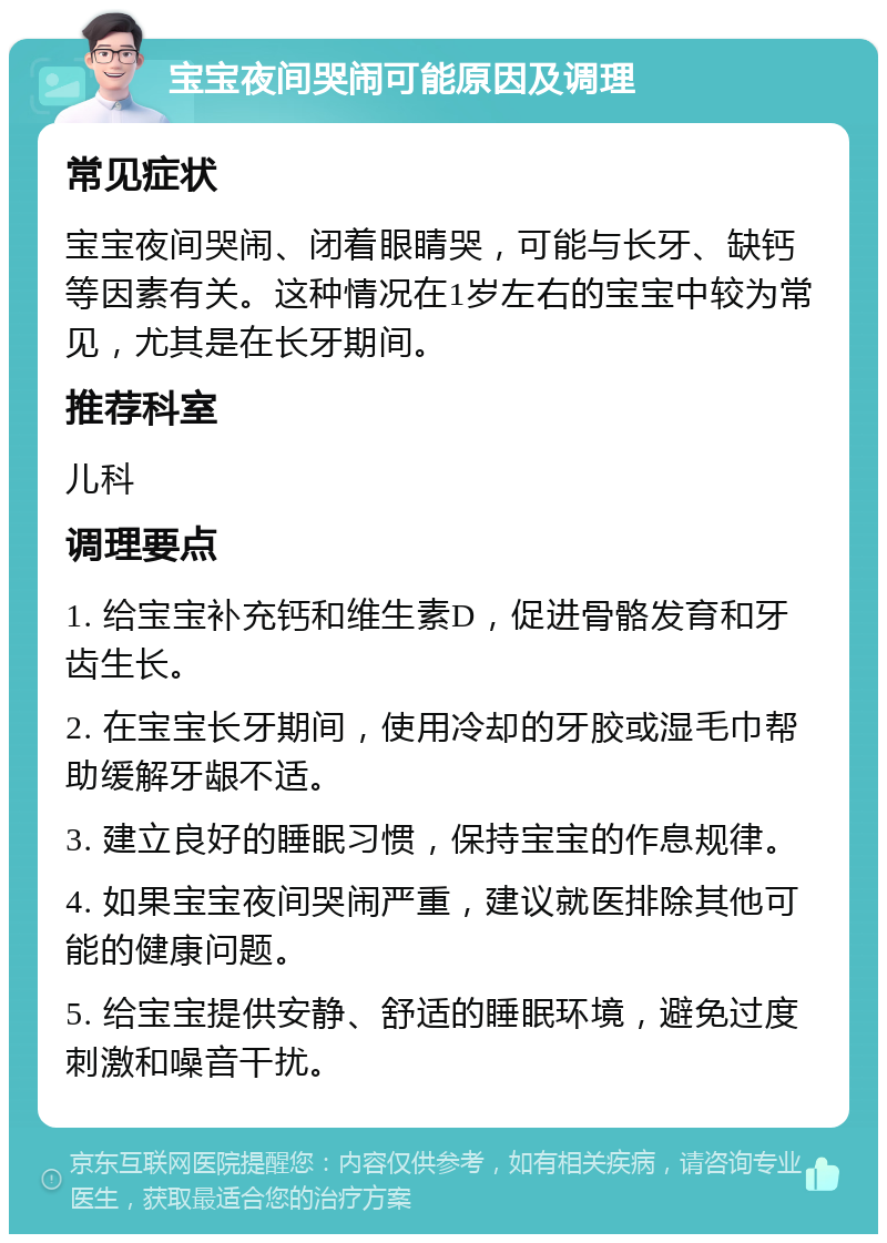 宝宝夜间哭闹可能原因及调理 常见症状 宝宝夜间哭闹、闭着眼睛哭，可能与长牙、缺钙等因素有关。这种情况在1岁左右的宝宝中较为常见，尤其是在长牙期间。 推荐科室 儿科 调理要点 1. 给宝宝补充钙和维生素D，促进骨骼发育和牙齿生长。 2. 在宝宝长牙期间，使用冷却的牙胶或湿毛巾帮助缓解牙龈不适。 3. 建立良好的睡眠习惯，保持宝宝的作息规律。 4. 如果宝宝夜间哭闹严重，建议就医排除其他可能的健康问题。 5. 给宝宝提供安静、舒适的睡眠环境，避免过度刺激和噪音干扰。