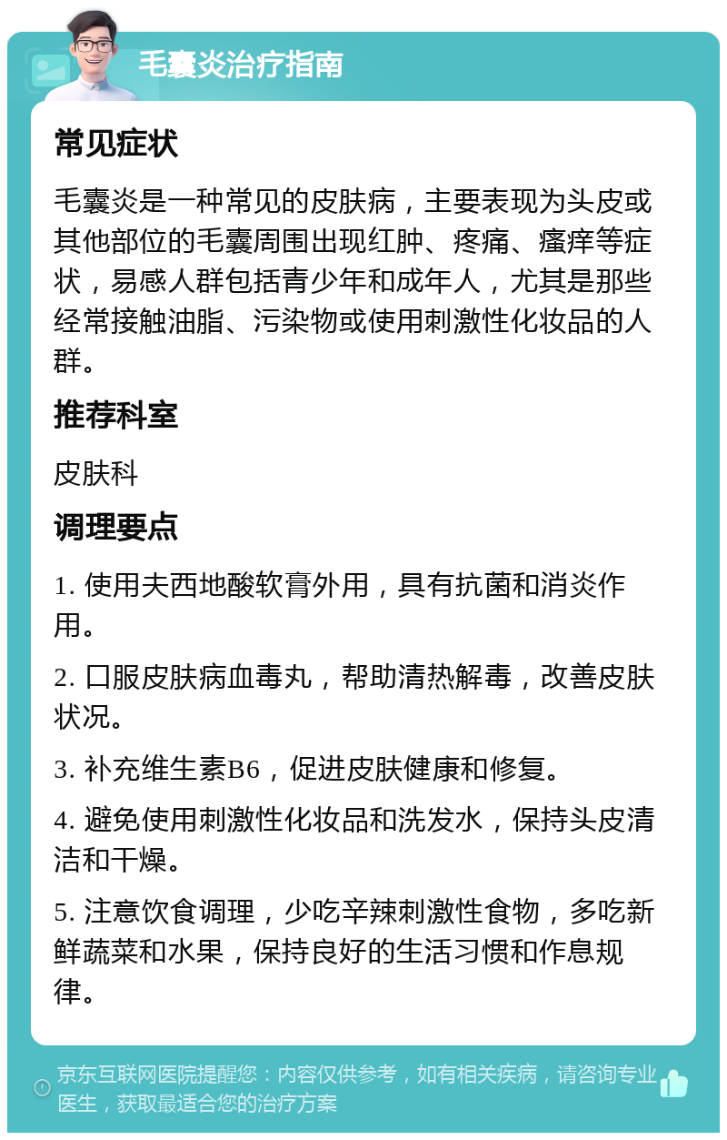 毛囊炎治疗指南 常见症状 毛囊炎是一种常见的皮肤病，主要表现为头皮或其他部位的毛囊周围出现红肿、疼痛、瘙痒等症状，易感人群包括青少年和成年人，尤其是那些经常接触油脂、污染物或使用刺激性化妆品的人群。 推荐科室 皮肤科 调理要点 1. 使用夫西地酸软膏外用，具有抗菌和消炎作用。 2. 口服皮肤病血毒丸，帮助清热解毒，改善皮肤状况。 3. 补充维生素B6，促进皮肤健康和修复。 4. 避免使用刺激性化妆品和洗发水，保持头皮清洁和干燥。 5. 注意饮食调理，少吃辛辣刺激性食物，多吃新鲜蔬菜和水果，保持良好的生活习惯和作息规律。