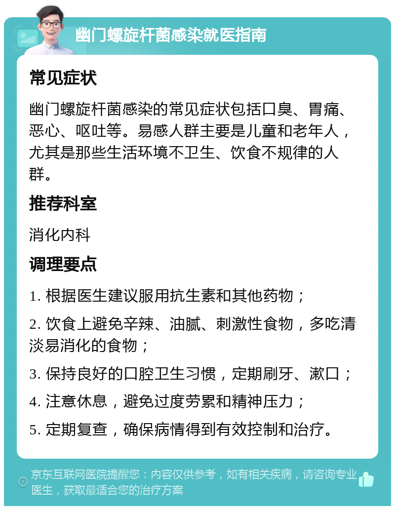 幽门螺旋杆菌感染就医指南 常见症状 幽门螺旋杆菌感染的常见症状包括口臭、胃痛、恶心、呕吐等。易感人群主要是儿童和老年人，尤其是那些生活环境不卫生、饮食不规律的人群。 推荐科室 消化内科 调理要点 1. 根据医生建议服用抗生素和其他药物； 2. 饮食上避免辛辣、油腻、刺激性食物，多吃清淡易消化的食物； 3. 保持良好的口腔卫生习惯，定期刷牙、漱口； 4. 注意休息，避免过度劳累和精神压力； 5. 定期复查，确保病情得到有效控制和治疗。