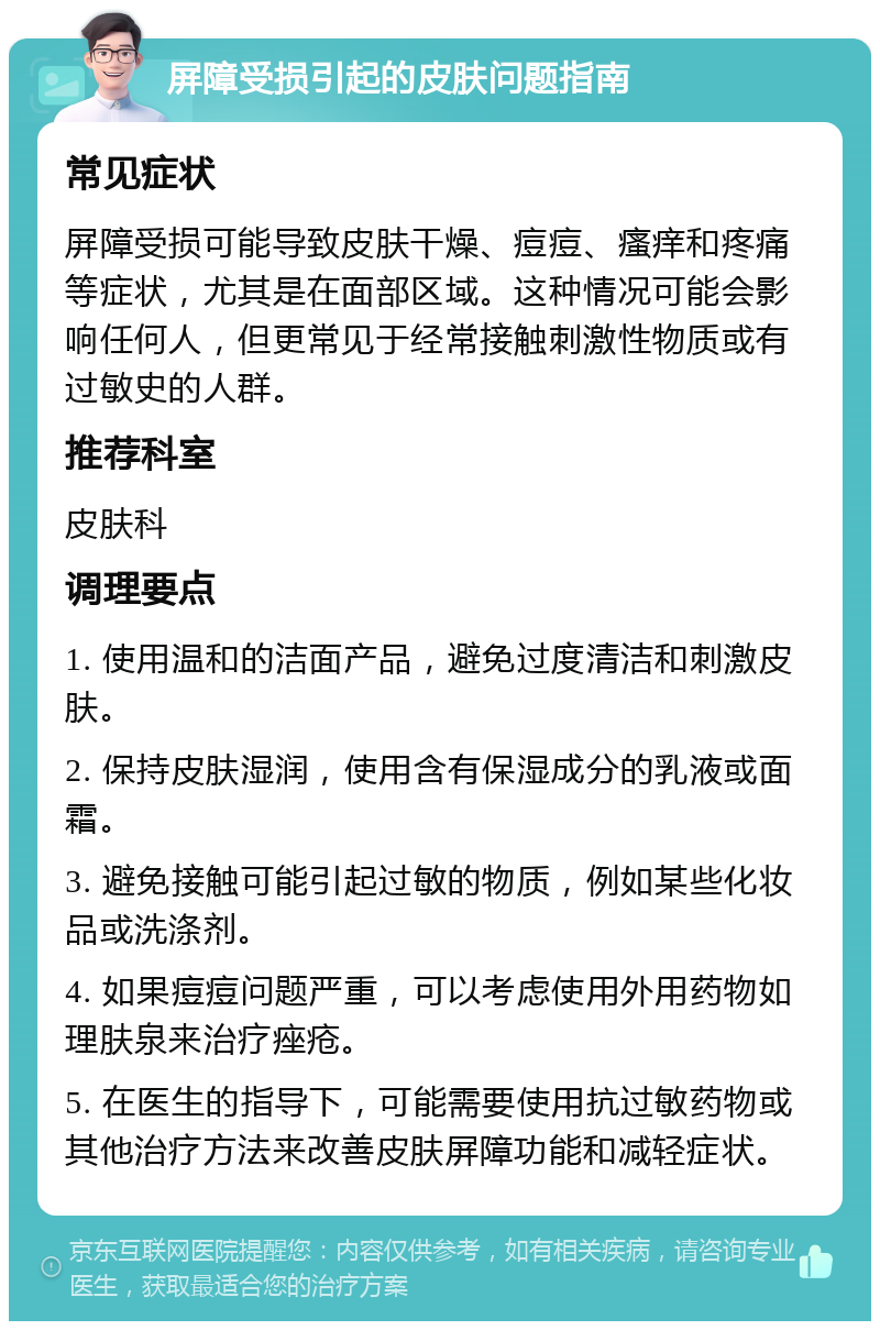 屏障受损引起的皮肤问题指南 常见症状 屏障受损可能导致皮肤干燥、痘痘、瘙痒和疼痛等症状，尤其是在面部区域。这种情况可能会影响任何人，但更常见于经常接触刺激性物质或有过敏史的人群。 推荐科室 皮肤科 调理要点 1. 使用温和的洁面产品，避免过度清洁和刺激皮肤。 2. 保持皮肤湿润，使用含有保湿成分的乳液或面霜。 3. 避免接触可能引起过敏的物质，例如某些化妆品或洗涤剂。 4. 如果痘痘问题严重，可以考虑使用外用药物如理肤泉来治疗痤疮。 5. 在医生的指导下，可能需要使用抗过敏药物或其他治疗方法来改善皮肤屏障功能和减轻症状。