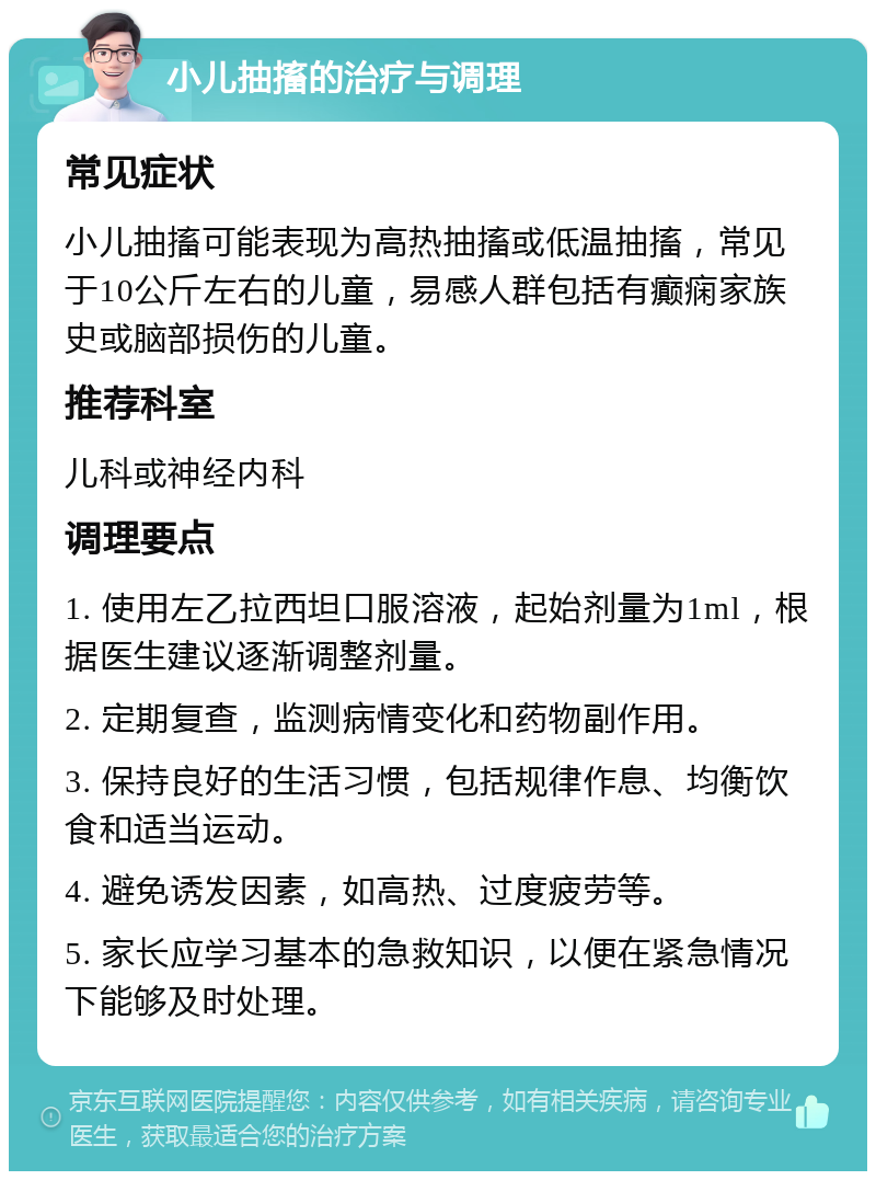 小儿抽搐的治疗与调理 常见症状 小儿抽搐可能表现为高热抽搐或低温抽搐，常见于10公斤左右的儿童，易感人群包括有癫痫家族史或脑部损伤的儿童。 推荐科室 儿科或神经内科 调理要点 1. 使用左乙拉西坦口服溶液，起始剂量为1ml，根据医生建议逐渐调整剂量。 2. 定期复查，监测病情变化和药物副作用。 3. 保持良好的生活习惯，包括规律作息、均衡饮食和适当运动。 4. 避免诱发因素，如高热、过度疲劳等。 5. 家长应学习基本的急救知识，以便在紧急情况下能够及时处理。