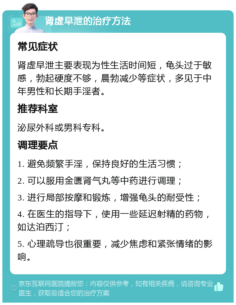 肾虚早泄的治疗方法 常见症状 肾虚早泄主要表现为性生活时间短，龟头过于敏感，勃起硬度不够，晨勃减少等症状，多见于中年男性和长期手淫者。 推荐科室 泌尿外科或男科专科。 调理要点 1. 避免频繁手淫，保持良好的生活习惯； 2. 可以服用金匮肾气丸等中药进行调理； 3. 进行局部按摩和锻炼，增强龟头的耐受性； 4. 在医生的指导下，使用一些延迟射精的药物，如达泊西汀； 5. 心理疏导也很重要，减少焦虑和紧张情绪的影响。