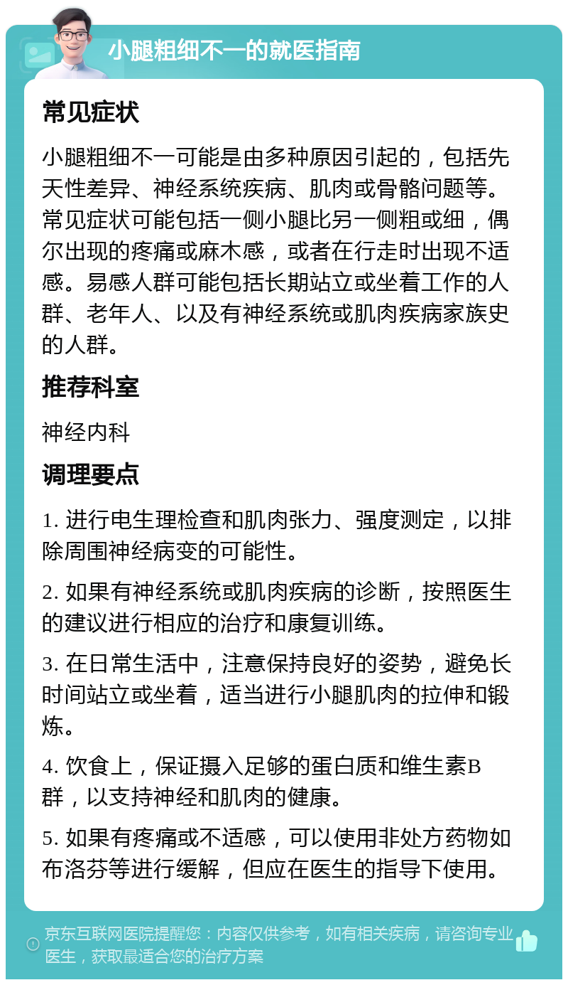 小腿粗细不一的就医指南 常见症状 小腿粗细不一可能是由多种原因引起的，包括先天性差异、神经系统疾病、肌肉或骨骼问题等。常见症状可能包括一侧小腿比另一侧粗或细，偶尔出现的疼痛或麻木感，或者在行走时出现不适感。易感人群可能包括长期站立或坐着工作的人群、老年人、以及有神经系统或肌肉疾病家族史的人群。 推荐科室 神经内科 调理要点 1. 进行电生理检查和肌肉张力、强度测定，以排除周围神经病变的可能性。 2. 如果有神经系统或肌肉疾病的诊断，按照医生的建议进行相应的治疗和康复训练。 3. 在日常生活中，注意保持良好的姿势，避免长时间站立或坐着，适当进行小腿肌肉的拉伸和锻炼。 4. 饮食上，保证摄入足够的蛋白质和维生素B群，以支持神经和肌肉的健康。 5. 如果有疼痛或不适感，可以使用非处方药物如布洛芬等进行缓解，但应在医生的指导下使用。