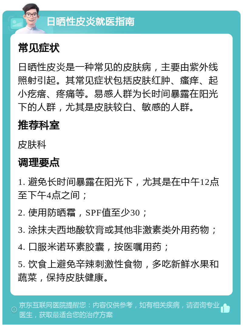 日晒性皮炎就医指南 常见症状 日晒性皮炎是一种常见的皮肤病，主要由紫外线照射引起。其常见症状包括皮肤红肿、瘙痒、起小疙瘩、疼痛等。易感人群为长时间暴露在阳光下的人群，尤其是皮肤较白、敏感的人群。 推荐科室 皮肤科 调理要点 1. 避免长时间暴露在阳光下，尤其是在中午12点至下午4点之间； 2. 使用防晒霜，SPF值至少30； 3. 涂抹夫西地酸软膏或其他非激素类外用药物； 4. 口服米诺环素胶囊，按医嘱用药； 5. 饮食上避免辛辣刺激性食物，多吃新鲜水果和蔬菜，保持皮肤健康。