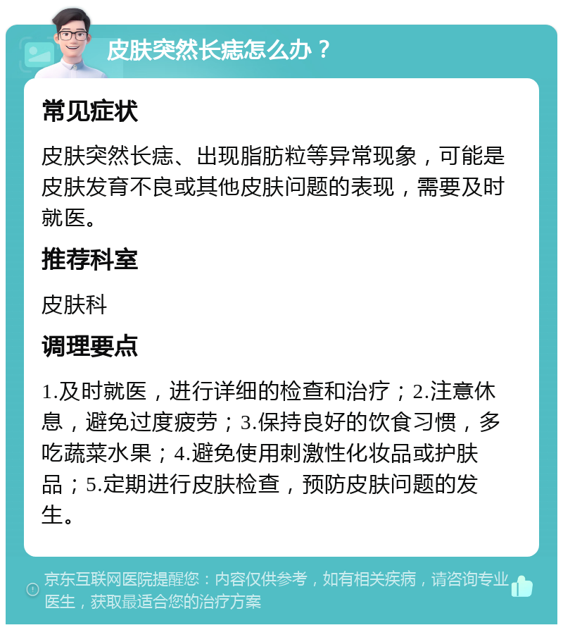 皮肤突然长痣怎么办？ 常见症状 皮肤突然长痣、出现脂肪粒等异常现象，可能是皮肤发育不良或其他皮肤问题的表现，需要及时就医。 推荐科室 皮肤科 调理要点 1.及时就医，进行详细的检查和治疗；2.注意休息，避免过度疲劳；3.保持良好的饮食习惯，多吃蔬菜水果；4.避免使用刺激性化妆品或护肤品；5.定期进行皮肤检查，预防皮肤问题的发生。