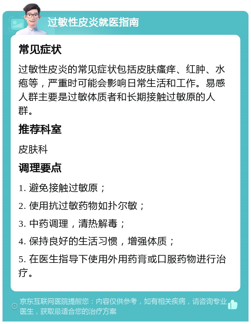 过敏性皮炎就医指南 常见症状 过敏性皮炎的常见症状包括皮肤瘙痒、红肿、水疱等，严重时可能会影响日常生活和工作。易感人群主要是过敏体质者和长期接触过敏原的人群。 推荐科室 皮肤科 调理要点 1. 避免接触过敏原； 2. 使用抗过敏药物如扑尔敏； 3. 中药调理，清热解毒； 4. 保持良好的生活习惯，增强体质； 5. 在医生指导下使用外用药膏或口服药物进行治疗。