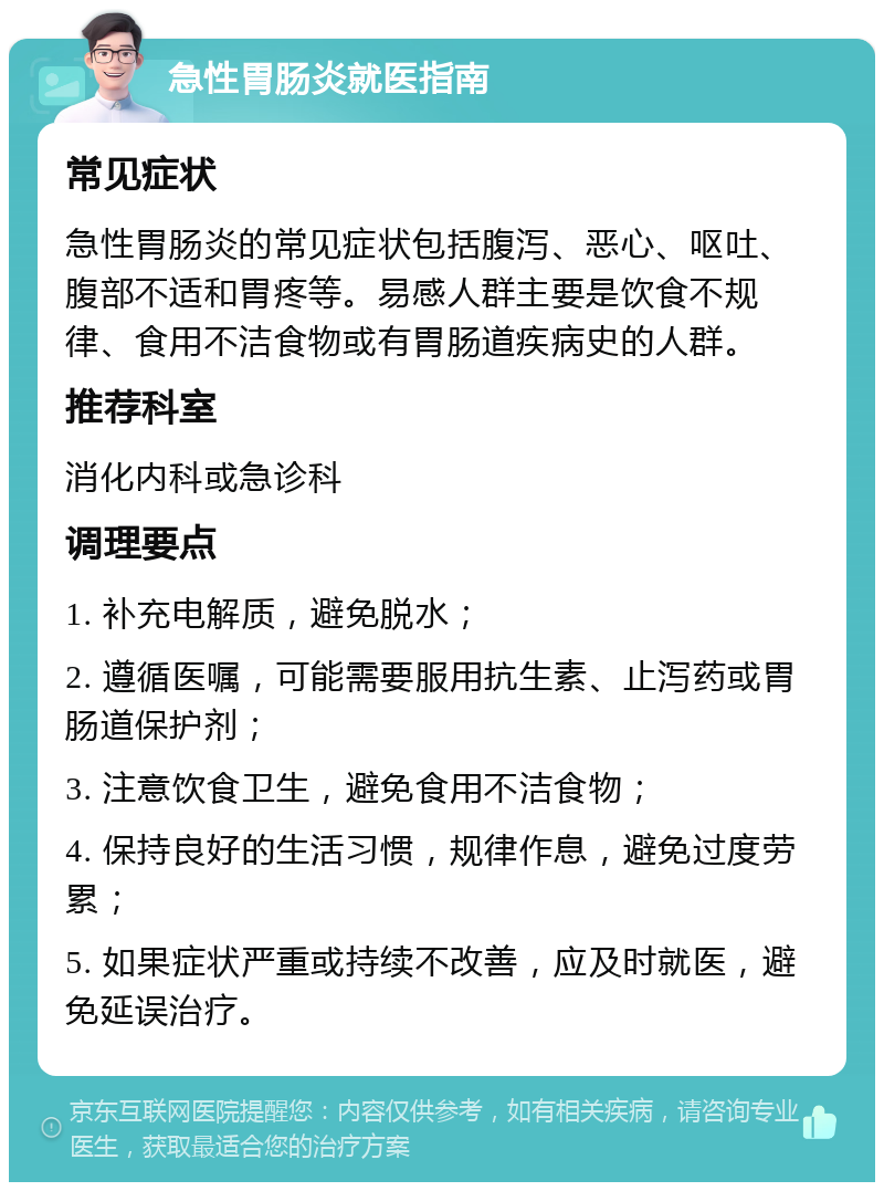 急性胃肠炎就医指南 常见症状 急性胃肠炎的常见症状包括腹泻、恶心、呕吐、腹部不适和胃疼等。易感人群主要是饮食不规律、食用不洁食物或有胃肠道疾病史的人群。 推荐科室 消化内科或急诊科 调理要点 1. 补充电解质，避免脱水； 2. 遵循医嘱，可能需要服用抗生素、止泻药或胃肠道保护剂； 3. 注意饮食卫生，避免食用不洁食物； 4. 保持良好的生活习惯，规律作息，避免过度劳累； 5. 如果症状严重或持续不改善，应及时就医，避免延误治疗。