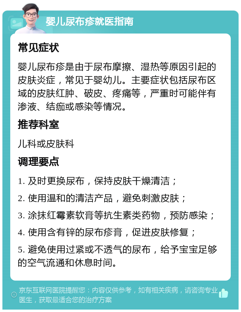 婴儿尿布疹就医指南 常见症状 婴儿尿布疹是由于尿布摩擦、湿热等原因引起的皮肤炎症，常见于婴幼儿。主要症状包括尿布区域的皮肤红肿、破皮、疼痛等，严重时可能伴有渗液、结痂或感染等情况。 推荐科室 儿科或皮肤科 调理要点 1. 及时更换尿布，保持皮肤干燥清洁； 2. 使用温和的清洁产品，避免刺激皮肤； 3. 涂抹红霉素软膏等抗生素类药物，预防感染； 4. 使用含有锌的尿布疹膏，促进皮肤修复； 5. 避免使用过紧或不透气的尿布，给予宝宝足够的空气流通和休息时间。