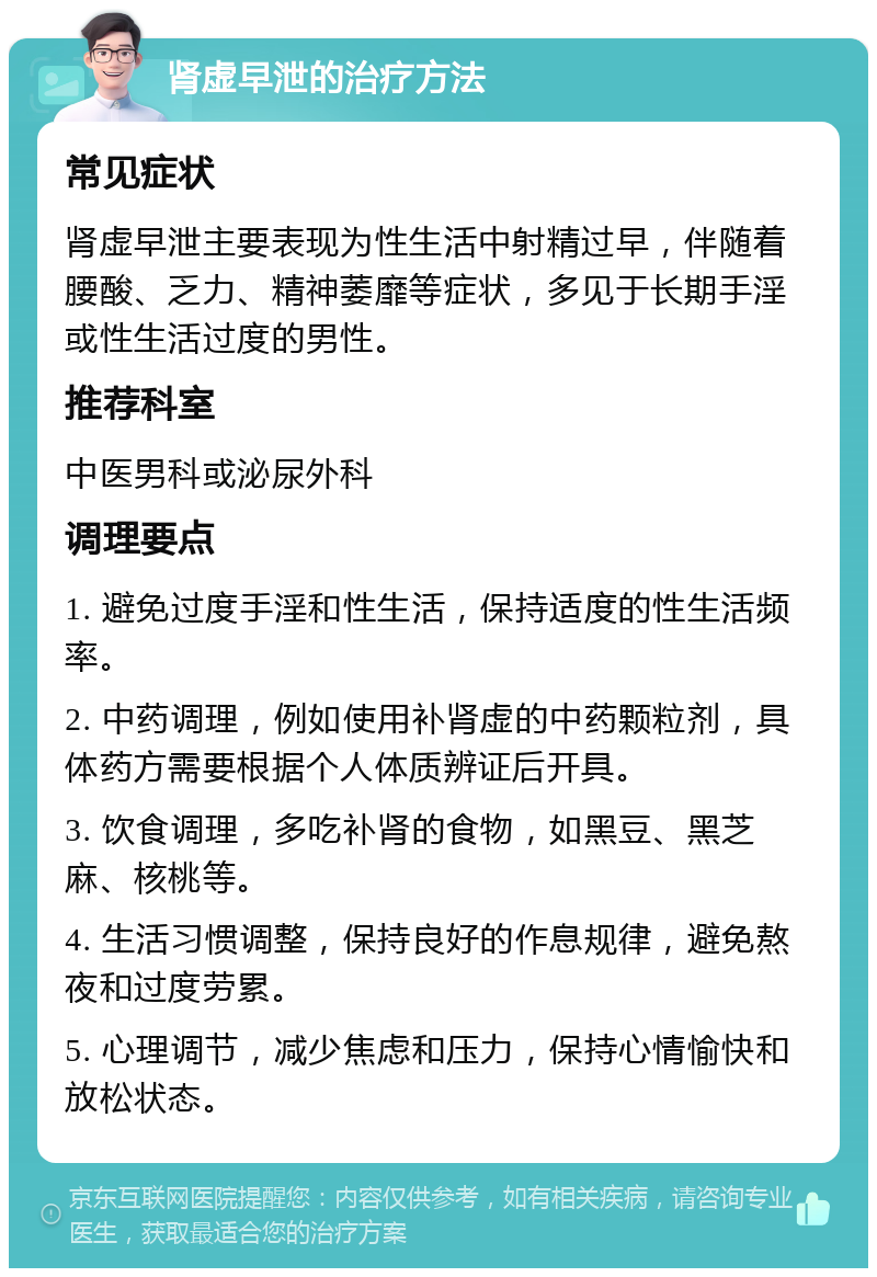 肾虚早泄的治疗方法 常见症状 肾虚早泄主要表现为性生活中射精过早，伴随着腰酸、乏力、精神萎靡等症状，多见于长期手淫或性生活过度的男性。 推荐科室 中医男科或泌尿外科 调理要点 1. 避免过度手淫和性生活，保持适度的性生活频率。 2. 中药调理，例如使用补肾虚的中药颗粒剂，具体药方需要根据个人体质辨证后开具。 3. 饮食调理，多吃补肾的食物，如黑豆、黑芝麻、核桃等。 4. 生活习惯调整，保持良好的作息规律，避免熬夜和过度劳累。 5. 心理调节，减少焦虑和压力，保持心情愉快和放松状态。