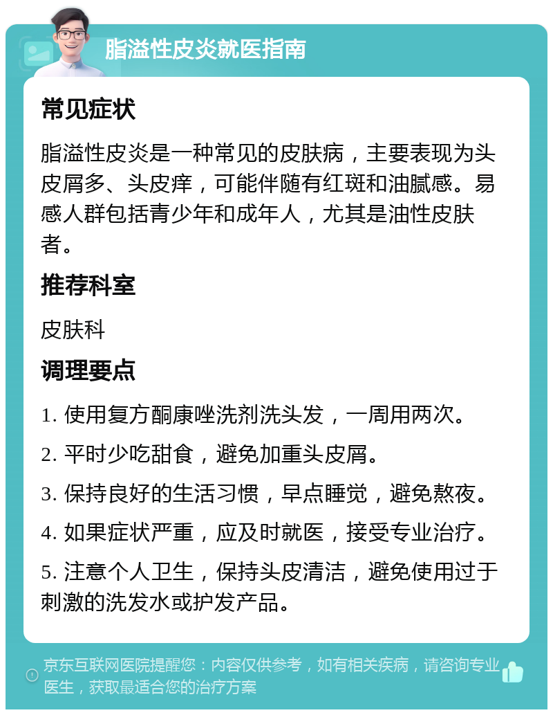 脂溢性皮炎就医指南 常见症状 脂溢性皮炎是一种常见的皮肤病，主要表现为头皮屑多、头皮痒，可能伴随有红斑和油腻感。易感人群包括青少年和成年人，尤其是油性皮肤者。 推荐科室 皮肤科 调理要点 1. 使用复方酮康唑洗剂洗头发，一周用两次。 2. 平时少吃甜食，避免加重头皮屑。 3. 保持良好的生活习惯，早点睡觉，避免熬夜。 4. 如果症状严重，应及时就医，接受专业治疗。 5. 注意个人卫生，保持头皮清洁，避免使用过于刺激的洗发水或护发产品。