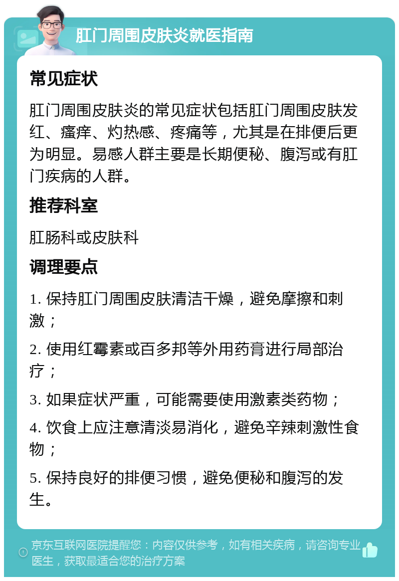 肛门周围皮肤炎就医指南 常见症状 肛门周围皮肤炎的常见症状包括肛门周围皮肤发红、瘙痒、灼热感、疼痛等，尤其是在排便后更为明显。易感人群主要是长期便秘、腹泻或有肛门疾病的人群。 推荐科室 肛肠科或皮肤科 调理要点 1. 保持肛门周围皮肤清洁干燥，避免摩擦和刺激； 2. 使用红霉素或百多邦等外用药膏进行局部治疗； 3. 如果症状严重，可能需要使用激素类药物； 4. 饮食上应注意清淡易消化，避免辛辣刺激性食物； 5. 保持良好的排便习惯，避免便秘和腹泻的发生。