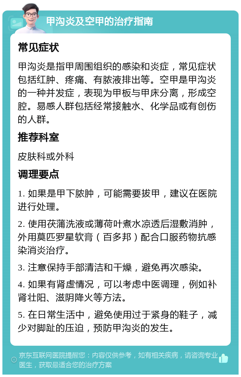 甲沟炎及空甲的治疗指南 常见症状 甲沟炎是指甲周围组织的感染和炎症，常见症状包括红肿、疼痛、有脓液排出等。空甲是甲沟炎的一种并发症，表现为甲板与甲床分离，形成空腔。易感人群包括经常接触水、化学品或有创伤的人群。 推荐科室 皮肤科或外科 调理要点 1. 如果是甲下脓肿，可能需要拔甲，建议在医院进行处理。 2. 使用茯蒲洗液或薄荷叶煮水凉透后湿敷消肿，外用莫匹罗星软膏（百多邦）配合口服药物抗感染消炎治疗。 3. 注意保持手部清洁和干燥，避免再次感染。 4. 如果有肾虚情况，可以考虑中医调理，例如补肾壮阳、滋阴降火等方法。 5. 在日常生活中，避免使用过于紧身的鞋子，减少对脚趾的压迫，预防甲沟炎的发生。