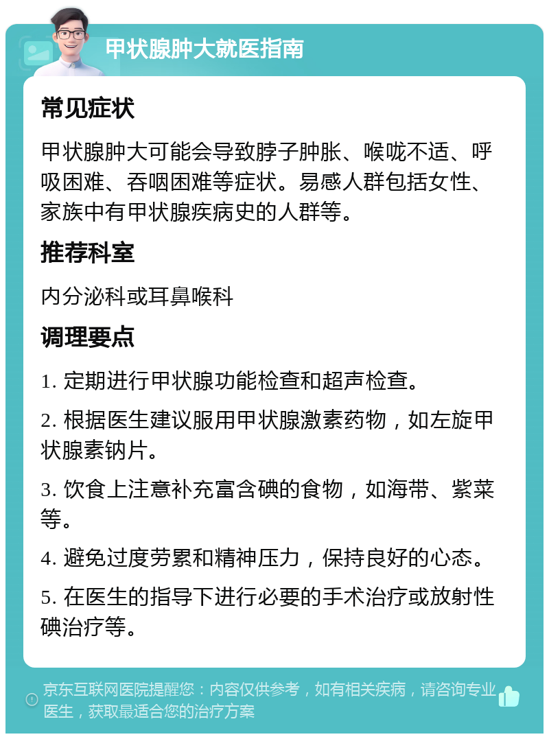 甲状腺肿大就医指南 常见症状 甲状腺肿大可能会导致脖子肿胀、喉咙不适、呼吸困难、吞咽困难等症状。易感人群包括女性、家族中有甲状腺疾病史的人群等。 推荐科室 内分泌科或耳鼻喉科 调理要点 1. 定期进行甲状腺功能检查和超声检查。 2. 根据医生建议服用甲状腺激素药物，如左旋甲状腺素钠片。 3. 饮食上注意补充富含碘的食物，如海带、紫菜等。 4. 避免过度劳累和精神压力，保持良好的心态。 5. 在医生的指导下进行必要的手术治疗或放射性碘治疗等。