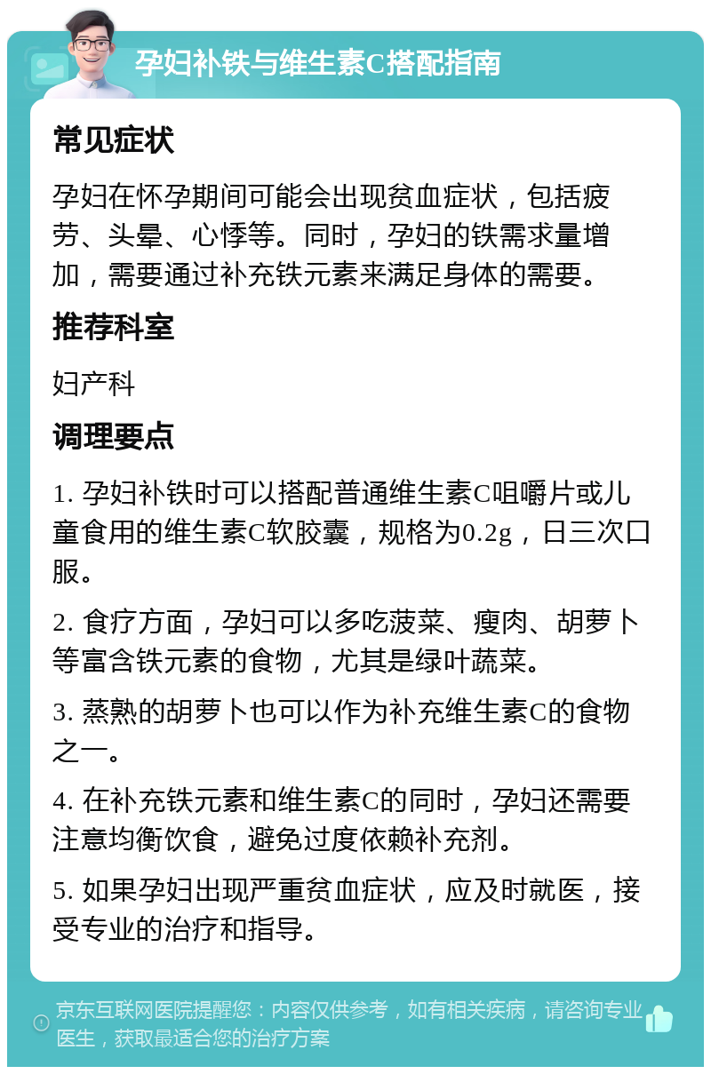 孕妇补铁与维生素C搭配指南 常见症状 孕妇在怀孕期间可能会出现贫血症状，包括疲劳、头晕、心悸等。同时，孕妇的铁需求量增加，需要通过补充铁元素来满足身体的需要。 推荐科室 妇产科 调理要点 1. 孕妇补铁时可以搭配普通维生素C咀嚼片或儿童食用的维生素C软胶囊，规格为0.2g，日三次口服。 2. 食疗方面，孕妇可以多吃菠菜、瘦肉、胡萝卜等富含铁元素的食物，尤其是绿叶蔬菜。 3. 蒸熟的胡萝卜也可以作为补充维生素C的食物之一。 4. 在补充铁元素和维生素C的同时，孕妇还需要注意均衡饮食，避免过度依赖补充剂。 5. 如果孕妇出现严重贫血症状，应及时就医，接受专业的治疗和指导。