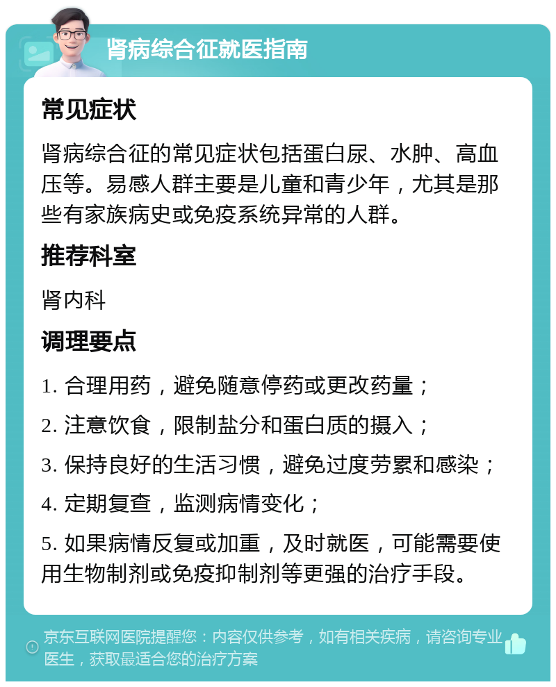 肾病综合征就医指南 常见症状 肾病综合征的常见症状包括蛋白尿、水肿、高血压等。易感人群主要是儿童和青少年，尤其是那些有家族病史或免疫系统异常的人群。 推荐科室 肾内科 调理要点 1. 合理用药，避免随意停药或更改药量； 2. 注意饮食，限制盐分和蛋白质的摄入； 3. 保持良好的生活习惯，避免过度劳累和感染； 4. 定期复查，监测病情变化； 5. 如果病情反复或加重，及时就医，可能需要使用生物制剂或免疫抑制剂等更强的治疗手段。