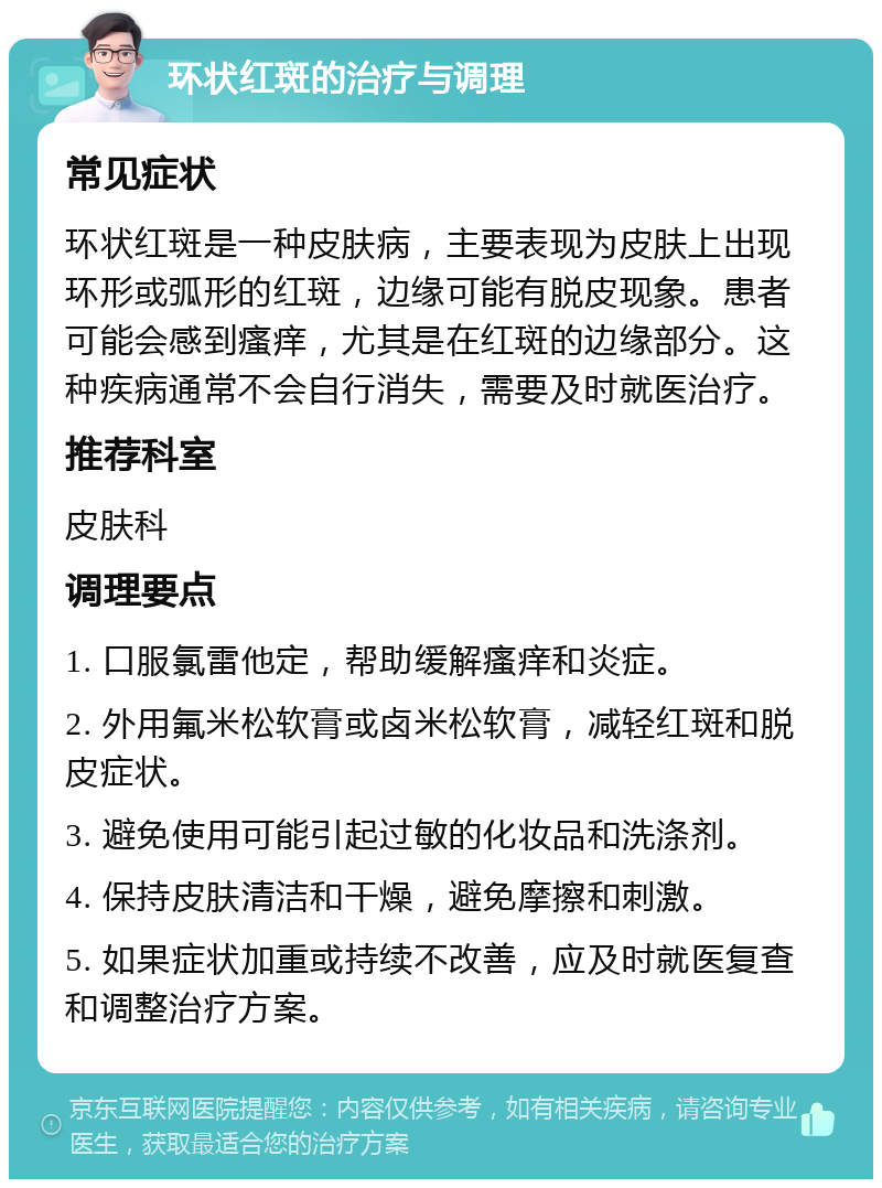 环状红斑的治疗与调理 常见症状 环状红斑是一种皮肤病，主要表现为皮肤上出现环形或弧形的红斑，边缘可能有脱皮现象。患者可能会感到瘙痒，尤其是在红斑的边缘部分。这种疾病通常不会自行消失，需要及时就医治疗。 推荐科室 皮肤科 调理要点 1. 口服氯雷他定，帮助缓解瘙痒和炎症。 2. 外用氟米松软膏或卤米松软膏，减轻红斑和脱皮症状。 3. 避免使用可能引起过敏的化妆品和洗涤剂。 4. 保持皮肤清洁和干燥，避免摩擦和刺激。 5. 如果症状加重或持续不改善，应及时就医复查和调整治疗方案。