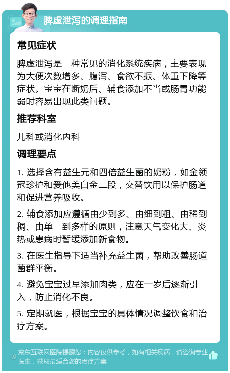 脾虚泄泻的调理指南 常见症状 脾虚泄泻是一种常见的消化系统疾病，主要表现为大便次数增多、腹泻、食欲不振、体重下降等症状。宝宝在断奶后、辅食添加不当或肠胃功能弱时容易出现此类问题。 推荐科室 儿科或消化内科 调理要点 1. 选择含有益生元和四倍益生菌的奶粉，如金领冠珍护和爱他美白金二段，交替饮用以保护肠道和促进营养吸收。 2. 辅食添加应遵循由少到多、由细到粗、由稀到稠、由单一到多样的原则，注意天气变化大、炎热或患病时暂缓添加新食物。 3. 在医生指导下适当补充益生菌，帮助改善肠道菌群平衡。 4. 避免宝宝过早添加肉类，应在一岁后逐渐引入，防止消化不良。 5. 定期就医，根据宝宝的具体情况调整饮食和治疗方案。