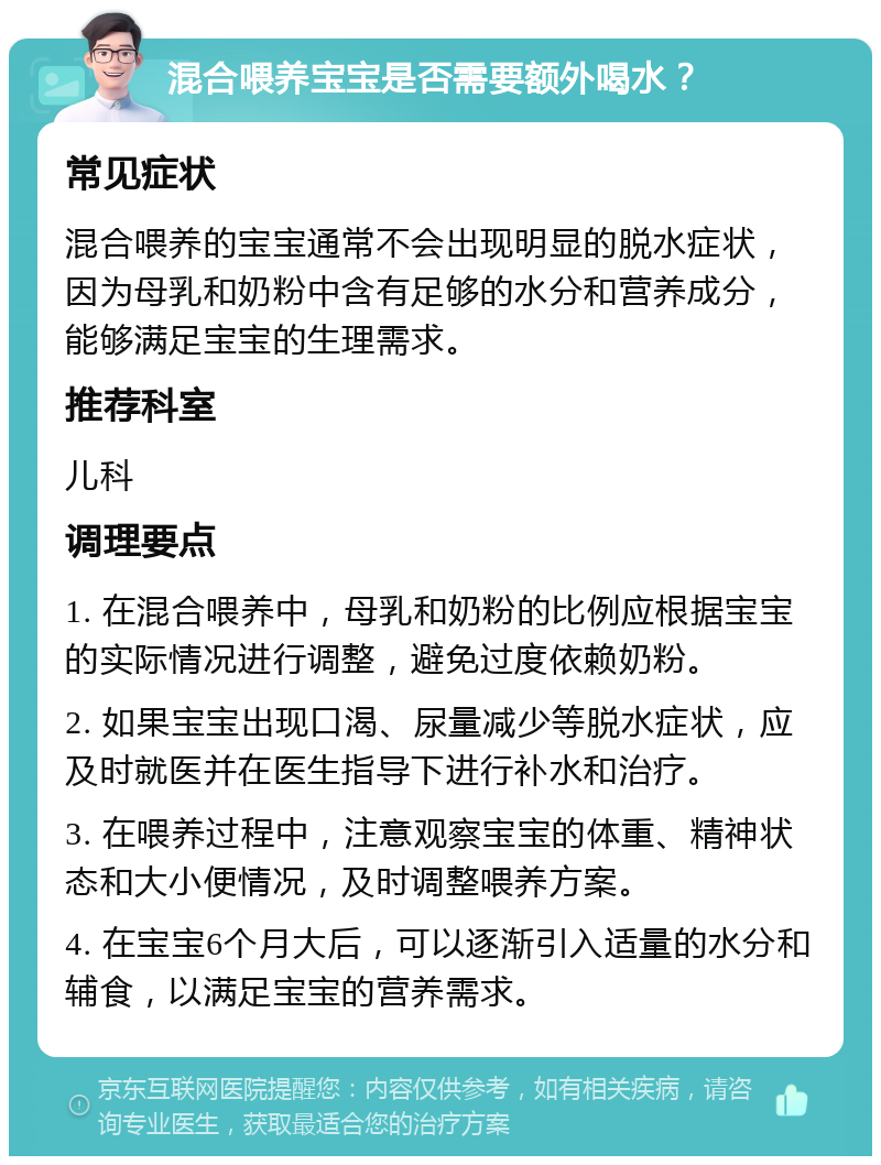 混合喂养宝宝是否需要额外喝水？ 常见症状 混合喂养的宝宝通常不会出现明显的脱水症状，因为母乳和奶粉中含有足够的水分和营养成分，能够满足宝宝的生理需求。 推荐科室 儿科 调理要点 1. 在混合喂养中，母乳和奶粉的比例应根据宝宝的实际情况进行调整，避免过度依赖奶粉。 2. 如果宝宝出现口渴、尿量减少等脱水症状，应及时就医并在医生指导下进行补水和治疗。 3. 在喂养过程中，注意观察宝宝的体重、精神状态和大小便情况，及时调整喂养方案。 4. 在宝宝6个月大后，可以逐渐引入适量的水分和辅食，以满足宝宝的营养需求。