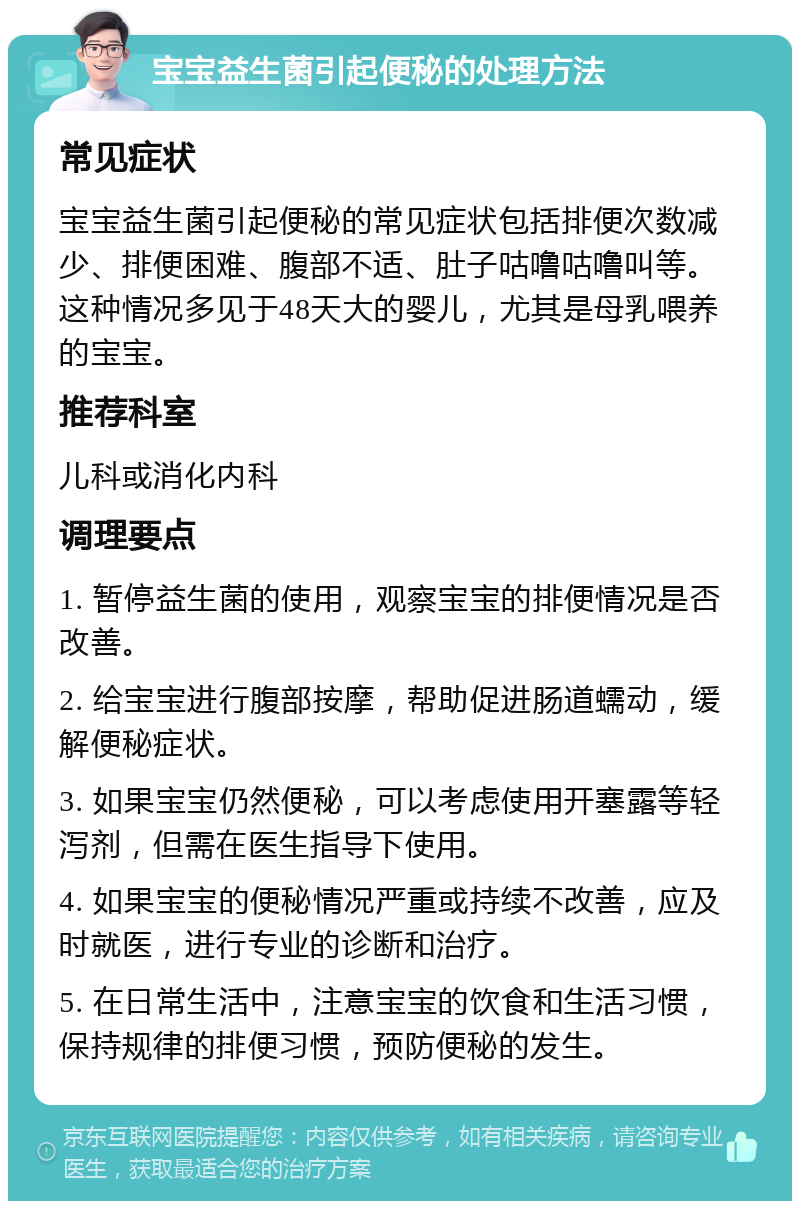 宝宝益生菌引起便秘的处理方法 常见症状 宝宝益生菌引起便秘的常见症状包括排便次数减少、排便困难、腹部不适、肚子咕噜咕噜叫等。这种情况多见于48天大的婴儿，尤其是母乳喂养的宝宝。 推荐科室 儿科或消化内科 调理要点 1. 暂停益生菌的使用，观察宝宝的排便情况是否改善。 2. 给宝宝进行腹部按摩，帮助促进肠道蠕动，缓解便秘症状。 3. 如果宝宝仍然便秘，可以考虑使用开塞露等轻泻剂，但需在医生指导下使用。 4. 如果宝宝的便秘情况严重或持续不改善，应及时就医，进行专业的诊断和治疗。 5. 在日常生活中，注意宝宝的饮食和生活习惯，保持规律的排便习惯，预防便秘的发生。